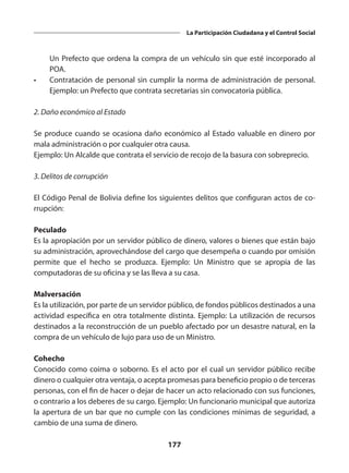 177
La Participación Ciudadana y el Control Social
Un Prefecto que ordena la compra de un vehículo sin que esté incorpo­
rado al
POA.
•	 Contratación de personal sin cumplir la norma de administración de personal.
Ejemplo: un Prefecto que contrata secretarias sin convocatoria pública.
2. Daño económico al Estado
Se produce cuando se ocasiona daño económico al Estado valuable en dinero por
mala administración o por cualquier otra causa.
Ejemplo: Un Alcalde que contrata el servicio de recojo de la basura con sobreprecio.
3. Delitos de corrupción
El Código Penal de Bolivia define los siguientes delitos que configuran actos de co­
rrupción:
Peculado
Es la apropiación por un servidor público de dinero, valores o bienes que están bajo
su administración, aprovechándose del cargo que desempeña o cuando por omisión
permi­
te que el hecho se produzca. Ejemplo: Un Ministro que se apropia de las
computadoras de su oficina y se las lleva a su casa.
Malversación
Es la utilización, por parte de un servidor público, de fondos públicos destinados a una
actividad específica en otra totalmente distinta. Ejemplo: La utilización de recursos
desti­
nados a la reconstrucción de un pueblo afectado por un desastre natural, en la
compra de un vehículo de lujo para uso de un Ministro.
Cohecho
Conocido como coima o soborno. Es el acto por el cual un servidor público recibe
dinero o cualquier otra ventaja, o acepta promesas para beneficio propio o de terceras
perso­
nas, con el fin de hacer o dejar de hacer un acto relacionado con sus funciones,
o contra­
rio a los deberes de su cargo. Ejemplo: Un funcionario municipal que autoriza
la apertura de un bar que no cumple con las condiciones mínimas de seguridad, a
cambio de una suma de dinero.
 