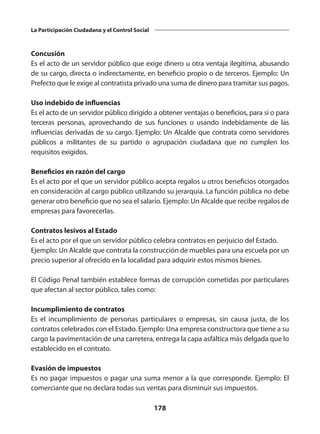 178
La Participación Ciudadana y el Control Social
Concusión
Es el acto de un servidor público que exige dinero u otra ventaja ilegítima, abusando
de su cargo, directa o indirectamente, en beneficio propio o de terceros. Ejemplo: Un
Pre­
fecto que le exige al contratista privado una suma de dinero para tramitar sus pagos.
Uso indebido de influencias
Es el acto de un servidor público dirigido a obtener ventajas o beneficios, para sí o para
terceras personas, aprovechando de sus funciones o usando indebidamente de las
influen­
cias derivadas de su cargo. Ejemplo: Un Alcalde que contrata como servidores
públicos a militantes de su partido o agrupación ciudadana que no cumplen los
requisitos exigidos.
Beneficios en razón del cargo
Es el acto por el que un servidor público acepta regalos u otros beneficios otorga­
dos
en consideración al cargo público uti­
lizando su jerarquía. La función pública no debe
generar otro beneficio que no sea el salario. Ejemplo: Un Alcalde que recibe re­galos de
empresas para favorecerlas.
Contratos lesivos al Estado
Es el acto por el que un servidor público celebra contratos en perjuicio del Estado.
Ejemplo: Un Alcalde que contrata la construcción de muebles para una escuela por un
precio superior al ofrecido en la localidad para adquirir estos mismos bienes.
El Código Penal también establece formas de corrupción cometidas por particulares
que afectan al sector público, tales como:
Incumplimiento de contratos
Es el incumplimiento de personas particu­
lares o empresas, sin causa justa, de los
contratos celebrados con el Estado. Ejem­plo: Una empresa constructora que tiene a su
cargo la pavimentación de una carre­
tera, entrega la capa asfáltica más delgada que lo
establecido en el contrato.
Evasión de impuestos
Es no pagar impuestos o pagar una suma menor a la que corresponde. Ejemplo: El
comerciante que no declara todas sus ventas para disminuir sus impuestos.
 