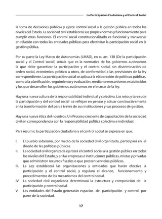 17
La Participación Ciudadana y el Control Social
la toma de decisiones públicas y ejerce control social a la gestión pública en todos los
niveles del Estado. La sociedad civil establecerá sus propias normas y funcionamiento para
cumplir estas funciones. El control social constitucionalizado es funcional y transversal
en relación con todas las entidades públicas para efectivizar la participación social en la
gestión pública.
Por su parte la Ley Marco de Autonomías (LMAD), en su art. 138 (De la participación
social y el Control social) señala que es la normativa de los gobiernos autónomos
la que debe garantizar la participación y el control social, sin discriminación de
orden social, económico, político u otros, de conformidad a las previsiones de la ley
correspondiente. La participación social se aplica a la elaboración de políticas públicas,
como a la planificación, seguimiento y evaluación, mediante mecanismos establecidos
y los que desarrollen los gobiernos autónomos en el marco de la ley.
Hay una nueva cultura de la responsabilidad individual y colectiva. Los retos y tareas de
la participación y del control social se reflejan en pensar y actuar constructivamente
en la transformación del país a través de sus instituciones y sus procesos de gestión.
Hay una nueva ética del nosotros. Un Proceso creciente de capacitación de la sociedad
civil en correspondencia con la responsabilidad política colectiva e individual.
Para resumir, la participación ciudadana y el control social se expresa en que:
I.	 El pueblo soberano, por medio de la sociedad civil organizada, participará en el
diseño de las políticas públicas.
II.	 La sociedad civil organizada ejercerá el control social a la gestión pública en todos
los niveles del Estado, y en las empresas e instituciones públicas, mixtas y privadas
que administren recursos fiscales o que presten servicios públicos.
III.	 La Ley establecerá las organizaciones y entidades que harán efectiva la
participación y el control social, y regulará el alcance, funcionamiento y
procedimientos de los mecanismos del control social.
IV.	 La sociedad civil organizada determinará la estructura y composición de la
participación y control social.
V.	 Las entidades del Estado generarán espacios de participación y control por
parte de la sociedad.
 
