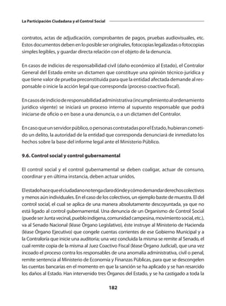 182
La Participación Ciudadana y el Control Social
contratos, actas de adjudicación, comprobantes de pagos, pruebas audiovisuales, etc.
Estos documentos deben en lo posi­ble ser originales, fotocopias legalizadas o fotocopias
simples legibles, y guardar directa relación con el objeto de la denuncia.
En casos de indicios de responsabilidad civil (daño económico al Estado), el Contralor
General del Estado emite un dictamen que constituye una opinión técnico-jurídica y
que tiene valor de prueba preconstituida para que la entidad afectada demande al res­
ponsable o inicie la acción legal que corresponda (proceso coactivo fiscal).
Encasosdeindicioderesponsabilidadadministrativa(incumplimientoalordenamiento
jurídico vigente) se iniciará un proceso interno al supuesto responsable que podrá
iniciar­
se de oficio o en base a una denuncia, o a un dictamen del Contralor.
Encasoqueunservidorpúblico,opersonascontratadasporelEstado,hubierancometi­
do un delito, la autoridad de la entidad que corresponda denunciará de inmediato los
hechos sobre la base del informe legal ante el Ministerio Público.
9.6. Control social y control gubernamental
El control social y el control gubernamental se deben coaligar, actuar de consuno,
coordinar y en última instancia, deben actuar unidos.
Elestadohacequeelciudadanonotengaclarodóndeycómodemandarderechoscolectivos
y menos aún individuales. En el caso de los colectivos, un ejemplo baste de muestra. El del
control social, el cual se aplica de una manera absolutamente descoyuntada, ya que no
está ligado al control gubernamental. Una denuncia de un Organismo de Control Social
(puedeserJuntavecinal,puebloindígena,comunidadcampesina,movimientosocial,etc.),
va al Senado Nacional (léase Órgano Legislativo), éste instruye al Ministerio de Hacienda
(léase Órgano Ejecutivo) que congele cuentas corrientes de ese Gobierno Municipal y a
la Contraloría que inicie una auditoria; una vez concluida la misma se remite al Senado, el
cual remite copia de la misma al Juez Coactivo Fiscal (léase Órgano Judicial), que una vez
incoado el proceso contra los responsables de una anomalía administrativa, civil o penal,
remite sentencia al Ministerio de Economía y Finanzas Públicas, para que se descongelen
las cuentas bancarias en el momento en que la sanción se ha aplicado y se han resarcido
los daños al Estado. Han intervenido tres Órganos del Estado, y se ha castigado a toda la
 