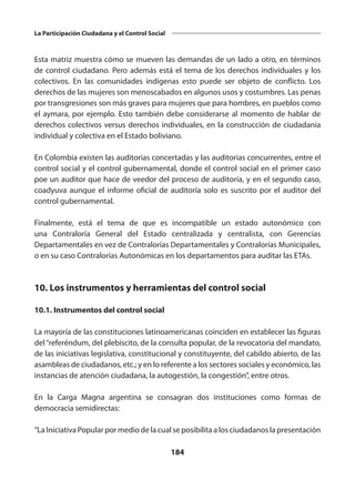 184
La Participación Ciudadana y el Control Social
Esta matriz muestra cómo se mueven las demandas de un lado a otro, en términos
de control ciudadano. Pero además está el tema de los derechos individuales y los
colectivos. En las comunidades indígenas esto puede ser objeto de conflicto. Los
derechos de las mujeres son menoscabados en algunos usos y costumbres. Las penas
por transgresiones son más graves para mujeres que para hombres, en pueblos como
el aymara, por ejemplo. Esto también debe considerarse al momento de hablar de
derechos colectivos versus derechos individuales, en la construcción de ciudadanía
individual y colectiva en el Estado boliviano.
En Colombia existen las auditorias concertadas y las auditorias concurrentes, entre el
control social y el control gubernamental, donde el control social en el primer caso
poe un auditor que hace de veedor del proceso de auditoría, y en el segundo caso,
coadyuva aunque el informe oficial de auditoría solo es suscrito por el auditor del
control gubernamental.
Finalmente, está el tema de que es incompatible un estado autonómico con
una Contraloría General del Estado centralizada y centralista, con Gerencias
Departamentales en vez de Contralorías Departamentales y Contralorías Municipales,
o en su caso Contralorías Autonómicas en los departamentos para auditar las ETAs.
10. Los instrumentos y herramientas del control social
10.1. Instrumentos del control social
La mayoría de las constituciones latinoamericanas coinciden en establecer las figuras
del“referéndum, del plebiscito, de la consulta popular, de la revocatoria del mandato,
de las iniciativas legislativa, constitucional y constituyente, del cabildo abierto, de las
asambleas de ciudadanos, etc.; y en lo referente a los sectores sociales y económico, las
instancias de atención ciudadana, la autogestión, la congestión”, entre otros.
En la Carga Magna argentina se consagran dos instituciones como formas de
democracia semidirectas:
“La Iniciativa Popular por medio de la cual se posibilita a los ciudadanos la presentación
 