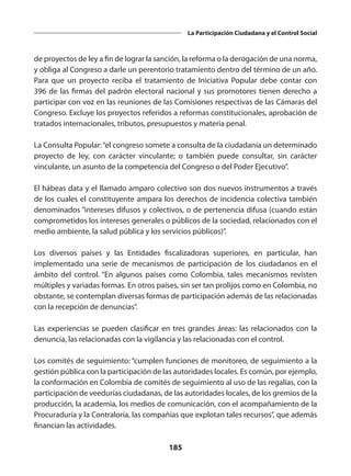 185
La Participación Ciudadana y el Control Social
de proyectos de ley a fin de lograr la sanción, la reforma o la derogación de una norma,
y obliga al Congreso a darle un perentorio tratamiento dentro del término de un año.
Para que un proyecto reciba el tratamiento de Iniciativa Popular debe contar con
396 de las firmas del padrón electoral nacional y sus promotores tienen derecho a
participar con voz en las reuniones de las Comisiones respectivas de las Cámaras del
Congreso. Excluye los proyectos referidos a reformas constitucionales, aprobación de
tratados internacionales, tributos, presupuestos y materia penal.
La Consulta Popular:“el congreso somete a consulta de la ciudadanía un determinado
proyecto de ley, con carácter vinculante; o también puede consultar, sin carácter
vinculante, un asunto de la competencia del Congreso o del Poder Ejecutivo”.
El hábeas data y el llamado amparo colectivo son dos nuevos instrumentos a través
de los cuales el constituyente ampara los derechos de incidencia colectiva también
denominados “intereses difusos y colectivos, o de pertenencia difusa (cuando están
comprometidos los intereses generales o públicos de la sociedad, relacionados con el
medio ambiente, la salud pública y los servicios públicos)”.
Los diversos países y las Entidades fiscalizadoras superiores, en particular, han
implementado una serie de mecanismos de participación de los ciudadanos en el
ámbito del control. “En algunos países como Colombia, tales mecanismos revisten
múltiples y variadas formas. En otros países, sin ser tan prolijos como en Colombia, no
obstante, se contemplan diversas formas de participación además de las relacionadas
con la recepción de denuncias”.
Las experiencias se pueden clasificar en tres grandes áreas: las relacionados con la
denuncia, las relacionadas con la vigilancia y las relacionadas con el control.
Los comités de seguimiento: “cumplen funciones de monitoreo, de seguimiento a la
gestión pública con la participación de las autoridades locales. Es común, por ejemplo,
la conformación en Colombia de comités de seguimiento al uso de las regalías, con la
participación de veedurías ciudadanas, de las autoridades locales, de los gremios de la
producción, la academia, los medios de comunicación, con el acompañamiento de la
Procuraduría y la Contraloría, las compañías que explotan tales recursos”, que además
financian las actividades.
 