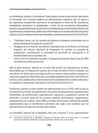 186
La Participación Ciudadana y el Control Social
Las contralorías sociales o Comunitarias: “hasta donde se tiene conocimiento sólo existen
en Venezuela. Son instancias públicas de representación ciudadana, que en apoyo a
los organismos competentes, promueven la participación a través de los mecanismos
competentes, promueven la participación a través de los mecanismos democráticos
previstos,quegarantizanlaparticipacióndelaciudadaníaparaelcontrolylafiscalizaciónde
lagestiónlocalyelpatrimoniopúblico,deconformidadconlaConstituciónNacionalylaLey
Orgánica de la Contraloría General de la República y del Sistema Nacional de Control Fiscal”.
•	 “Colombia cuenta con los comités de Vigilancia Ciudadana promovidos por la
propia Entidad de Fiscalización Social EFS”.
•	 Paraguay tiene la Red de Contralorías Ciudadanas por la Re forma y el Consejo
Impulsor del Sistema Nacional de Integridad, ha suscrito un acerado de
cooperación considerando la necesidad de promover la articulación y el
fortalecimiento de la sociedad civil.
•	 Solo las EFS de Colombia, Ecuador y Paraguay promueven algún tipo de ONG
vinculada con el área de control.
Vale la pena destacar, además en el tema del control vía transparencia, la labor
desarrollada por el Tribunal de Cuentas de la Unión de Brasil (TCU) en relación con
esta última. Sin desconocer que todas las EFS, en mayor o menor grado, le asignan un
importante papel a la información de su actividad al público bajo la forma de informes,
revistas y otras publicaciones, llama la atención la prolijidad de los medios utilizados y
la integridad y amplitud de cada labor en el Tribunal de Cuentas TCU.
Finalmente, aparece un tipo variado de organizaciones con un 25%, entre la que se
encuentran los comités de seguimiento a los pactos de transparencia, organizaciones
ambientales, de profesionales, especialmente ingenieros y arquitectos comités de
desarrollo y control social de los servicios públicos domiciliarios, corporaciones,
organizaciones de mujeres, varias ONG y escuelas de formación además de aquellas
organizaciones que se identificaron solamente con sigla o con nombres que no
permiten precisar el tipo de actividad que realizan.
La Contraloría General de la República hizo una encuesta79
. A las organizaciones
79	 Contraloría General de la República. Encuesta De Opinión Sobre El Control Social Y El Control
Gubernamental Descentralizado. Consultoría de Mario Galindo Soza. La Paz, 2006.
 