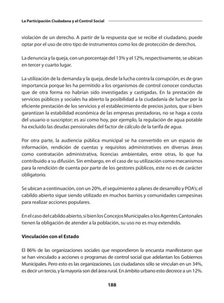 188
La Participación Ciudadana y el Control Social
violación de un derecho. A partir de la respuesta que se recibe el ciudadano, puede
optar por el uso de otro tipo de instrumentos como los de protección de derechos.
La denuncia y la queja, con un porcentaje del 13% y el 12%, respectivamente, se ubican
en tercer y cuarto lugar.
La utilización de la demanda y la queja, desde la lucha contra la corrupción, es de gran
importancia porque les ha permitido a los organismos de control conocer conductas
que de otra forma no habrían sido investigadas y castigadas. En la prestación de
servicios públicos y sociales ha abierto la posibilidad a la ciudadanía de luchar por la
eficiente prestación de los servicios y el establecimiento de precios justos, que si bien
garantizan la estabilidad económica de las empresas prestadoras, no se haga a costa
del usuario o suscriptor; es así como hoy, por ejemplo, la regulación de agua potable
ha excluido las deudas pensionales del factor de cálculo de la tarifa de agua.
Por otra parte, la audiencia pública municipal se ha convertido en un espacio de
información, rendición de cuentas y requisitos administrativos en diversas áreas
como contratación administrativa, licencias ambientales, entre otras, lo que ha
contribuido a su difusión. Sin embargo, en el caso de su utilización como mecanismos
para la rendición de cuenta por parte de los gestores públicos, este no es de carácter
obligatorio.
Se ubican a continuación, con un 20%, el seguimiento a planes de desarrollo y POA’s; el
cabildo abierto sigue siendo utilizado en muchos barrios y comunidades campesinas
para realizar acciones populares.
Enelcasodelcabildoabierto,sibienlosConcejosMunicipalesolosAgentesCantonales
tienen la obligación de atender a la población, su uso no es muy extendido.
Vinculación con el Estado
El 86% de las organizaciones sociales que respondieron la encuesta manifestaron que
se han vinculado a acciones o programas de control social que adelantan los Gobiernos
Municipales. Pero esto es las organizaciones. Los ciudadanos sólo se vinculan en un 34%,
es decir un tercio, y la mayoría son del área rural. En ámbito urbano esto decrece a un 12%.
 