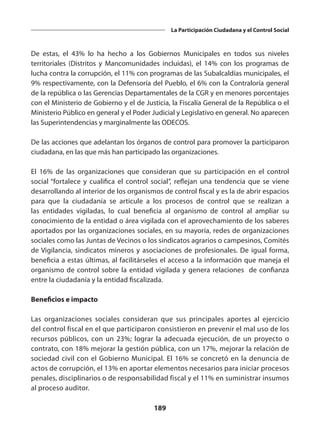 189
La Participación Ciudadana y el Control Social
De estas, el 43% lo ha hecho a los Gobiernos Municipales en todos sus niveles
territoriales (Distritos y Mancomunidades incluidas), el 14% con los programas de
lucha contra la corrupción, el 11% con programas de las Subalcaldías municipales, el
9% respectivamente, con la Defensoría del Pueblo, el 6% con la Contraloría general
de la república o las Gerencias Departamentales de la CGR y en menores porcentajes
con el Ministerio de Gobierno y el de Justicia, la Fiscalía General de la República o el
Ministerio Público en general y el Poder Judicial y Legislativo en general. No aparecen
las Superintendencias y marginalmente las ODECOS.
De las acciones que adelantan los órganos de control para promover la participaron
ciudadana, en las que más han participado las organizaciones.
El 16% de las organizaciones que consideran que su participación en el control
social “fortalece y cualifica el control social”, reflejan una tendencia que se viene
desarrollando al interior de los organismos de control fiscal y es la de abrir espacios
para que la ciudadanía se articule a los procesos de control que se realizan a
las entidades vigiladas, lo cual beneficia al organismo de control al ampliar su
conocimiento de la entidad o área vigilada con el aprovechamiento de los saberes
aportados por las organizaciones sociales, en su mayoría, redes de organizaciones
sociales como las Juntas de Vecinos o los sindicatos agrarios o campesinos, Comités
de Vigilancia, sindicatos mineros y asociaciones de profesionales. De igual forma,
beneficia a estas últimas, al facilitárseles el acceso a la información que maneja el
organismo de control sobre la entidad vigilada y genera relaciones de confianza
entre la ciudadanía y la entidad fiscalizada.
Beneficios e impacto
Las organizaciones sociales consideran que sus principales aportes al ejercicio
del control fiscal en el que participaron consistieron en prevenir el mal uso de los
recursos públicos, con un 23%; lograr la adecuada ejecución, de un proyecto o
contrato, con 18% mejorar la gestión pública, con un 17%, mejorar la relación de
sociedad civil con el Gobierno Municipal. El 16% se concretó en la denuncia de
actos de corrupción, el 13% en aportar elementos necesarios para iniciar procesos
penales, disciplinarios o de responsabilidad fiscal y el 11% en suministrar insumos
al proceso auditor.
 