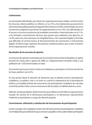 190
La Participación Ciudadana y el Control Social
Limitaciones
Las principales dificultades que tienen las organizaciones para realizar control social a
los recursos y bienes públicos se refieren, en un 21%, a los obstáculos que presenta la
administraciónpúblicaparalaentregadeinformación;enel20%,aloslimitadosrecursos
económicos y logísticos que tienen las organizaciones; en un 14%, a las dificultades en
el acceso a recursos económicos de entidades nacionales e internacionales; en el 11%,
a los limitados conocimientos técnicos que poseen para adelantar este ejercicio; en
un 9% cada una, a las amenaza a la integridad física, a los requisitos legales y formales
que dificultan el control social y al desconocimiento de mecanismos e instrumentos
legales. El último lugar aparecen las prácticas antidemocráticas que se dan al interior
de las organizaciones sociales.
Resultados de la encuesta de opinión
La encuesta de opinión contratada por la Contraloría General de la República se aplicó
durante los meses julio a agosto de 2006 en 3 departamentos (Incluido Tarija) a una
población de 1.250 entrevistados en total.
Se encontró que lo que menos motiva al ciudadanos a participar es“el tener otra forma
de hacer política”, con el 2%.
En este punto, llama la atención de dicotomía que se plantea entre la participación
ciudadana y la política, más si se tiene en cuenta la importancia de la participación
política y el establecimiento de mecanismos de participación ciudadana de marcado
contenido político tales como la revocatoria del mandato, el cabildo abierto y otros.
Además, resulta paradójico, dado él transito que realizan mucho líderes organizaciones
sociales de control de la democracia participativa a la democracia representativa
mediante su postulación a cargos de elección popular.
Conocimiento, utilización y satisfacción de instrumentos de participación
Se dio a escoger a los ciudadanos entre ocho (8) instrumentos de participación ciudadana
conelobjetodequeseñalaránlosqueconocíanyaquellosenloscualeshabíanparticipado.
 