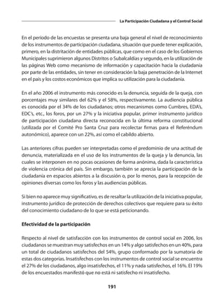 191
La Participación Ciudadana y el Control Social
En el período de las encuestas se presenta una baja general el nivel de reconocimiento
de los instrumentos de participación ciudadana, situación que puede tener explicación,
primero, en la distritación de entidades públicas, que como en el caso de los Gobiernos
Municipales suprimieron algunos Distritos o Subalcaldías y segundo, en la utilización de
las páginas Web como mecanismo de información y capacitación hacia la ciudadanía
por parte de las entidades, sin tener en consideración la baja penetración de la Internet
en el país y los costos económicos que implica su utilización para la ciudadanía.
En el año 2006 el instrumento más conocido es la denuncia, seguida de la queja, con
porcentajes muy similares del 62% y el 58%, respectivamente. La audiencia pública
es conocida por el 34% de los ciudadanos; otros mecanismos como Cumbres, EDA’s,
EDC’s, etc., los foros, por un 27% y la iniciativa popular, primer instrumento jurídico
de participación ciudadana directa reconocida en la última reforma constitucional
(utilizada por el Comité Pro Santa Cruz para recolectar firmas para el Referéndum
autonómico), aparece con un 22%, así como el cabildo abierto.
Las anteriores cifras pueden ser interpretadas como el predominio de una actitud de
denuncia, materializada en el uso de los instrumentos de la queja y la denuncia, las
cuales se interponen en no pocas ocasiones de forma anónima, dada la característica
de violencia crónica del país. Sin embargo, también se aprecia la participación de la
ciudadanía en espacios abiertos a la discusión o, por lo menos, para la recepción de
opiniones diversas como los foros y las audiencias públicas.
Si bien no aparece muy significativo, es de resaltar la utilización de la iniciativa popular,
instrumento jurídico de protección de derechos colectivos que requiere para su éxito
del conocimiento ciudadano de lo que se está peticionando.
Efectividad de la participación
Respecto al nivel de satisfacción con los instrumentos de control social en 2006, los
ciudadanos se muestran muy satisfechos en un 14% y algo satisfechos en un 40%, para
un total de ciudadanos satisfechos del 54%, grupo conformado por la sumatoria de
estas dos categorías. Insatisfechos con los instrumentos de control social se encuentra
el 27% de los ciudadanos, algo insatisfechos, el 11% y nada satisfechos, el 16%. El 19%
de los encuestados manifestó que no está ni satisfecho ni insatisfecho.
 