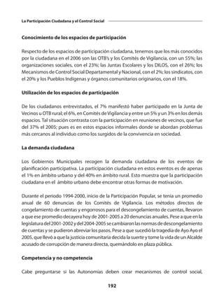 192
La Participación Ciudadana y el Control Social
Conocimiento de los espacios de participación
Respecto de los espacios de participación ciudadana, tenemos que los más conocidos
por la ciudadana en el 2006 son las OTB’s y los Comités de Vigilancia, con un 55%; las
organizaciones sociales, con el 23%; las Juntas Escolares y los DILOS, con el 26%; los
Mecanismos de Control Social Departamental y Nacional, con el 2%; los sindicatos, con
el 20% y los Pueblos Indígenas y órganos comunitarios originarios, con el 18%.
Utilización de los espacios de participación
De los ciudadanos entrevistados, el 7% manifestó haber participado en la Junta de
Vecinos u OTB rural; el 6%, en Comités deVigilancia y entre un 5% y un 3% en los demás
espacios. Tal situación contrasta con la participación en reuniones de vecinos, que fue
del 37% el 2005; pues es en estos espacios informales donde se abordan problemas
más cercanos al individuo como los surgidos de la convivencia en sociedad.
La demanda ciudadana
Los Gobiernos Municipales recogen la demanda ciudadana de los eventos de
planificación participativa. La participación ciudadana en estos eventos es de apenas
el 1% en ámbito urbano y del 40% en ámbito rural. Esto muestra que la participación
ciudadana en el ámbito urbano debe encontrar otras formas de motivación.
Durante el periodo 1994-2000, inicio de la Participación Popular, se tenia un promedio
anual de 60 denuncias de los Comités de Vigilancia. Los métodos directos de
congelamiento de cuentas y engorrosos para el descongelamiento de cuentas, llevaron
a que ese promedio decayera hoy de 2001-2005 a 20 denuncias anuales. Pese a que en la
legislaturadel2001-2002ydel2004-2005secambiaronlasnormasdedescongelamiento
de cuentas y se pudieron abreviar los pasos. Pese a que sucedió la tragedia de Ayo Ayo el
2005, que llevó a que la justicia comunitaria decida la suerte y tome la vida de un Alcalde
acusado de corrupción de manera directa, quemándolo en plaza pública.
Competencia y no competencia
Cabe preguntarse si las Autonomías deben crear mecanismos de control social,
 