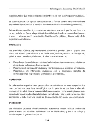 195
La Participación Ciudadana y el Control Social
la gestión, factor que debe corregirse en el control social y en la participación ciudadana.
Se puede avanzar a un tipo de participación en la fase de control y no, como debiera
ser, en la de ejecución con el ejercicio de un control social simultáneo y preventivo.
Existen4áreasparadifundirypromoverlosmecanismosdeparticipaciónylosderechos
de los ciudadanos, frente a la gestión de la entidad pública departamental autónoma,
a saber: 1) información, 2) capacitación, 3) deliberación pública, y 4) promoción de la
organización ciudadana.
Información
Las entidades públicas departamentales autónomas pueden usar la página web
como mecanismo para informar a los ciudadanos, realizar jornadas de divulgación,
publicaciones periódicas y boletines. Aquí se puede informar de:
•	 Mecanismos de rendición de cuentas a la ciudadanía, tales como metas e informes
de gestión e indicadores de desempeño.
•	 Mecanismosdeparticipaciónciudadanaycontrolsocialenlagestióndelainstitución.
•	 Mecanismos de interacción ciudadana con la institución (canales de
comunicaciones, responsables y direcciones electrónicas).
Capacitación
Se debe realizar capacitaciones presenciales, capacitaciones virtuales lo que implica
que cuentan con una base tecnológica que lo permite o que han adelantado
convenios interadministrativos con entidades que cuentan con la tecnología necesaria,
capacitaciones orientadas a la ciudadanía en control social y otras en ejecución o gestión
compartida se debe tener una estrategia de capacitación con uso de videoconferencia.
Deliberación
Las entidades públicas departamentales autónomas deben realizar audiencias
públicas como una actividad deliberativa con los ciudadanos; y mesas de trabajo y
reuniones para la gestión compartida.
 