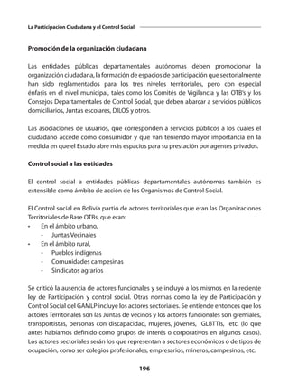 196
La Participación Ciudadana y el Control Social
Promoción de la organización ciudadana
Las entidades públicas departamentales autónomas deben promocionar la
organización ciudadana, la formación de espacios de participación que sectorialmente
han sido reglamentados para los tres niveles territoriales, pero con especial
énfasis en el nivel municipal, tales como los Comités de Vigilancia y las OTB’s y los
Consejos Departamentales de Control Social, que deben abarcar a servicios públicos
domiciliarios, Juntas escolares, DILOS y otros.
Las asociaciones de usuarios, que corresponden a servicios públicos a los cuales el
ciudadano accede como consumidor y que van teniendo mayor importancia en la
medida en que el Estado abre más espacios para su prestación por agentes privados.
Control social a las entidades
El control social a entidades públicas departamentales autónomas también es
extensible como ámbito de acción de los Organismos de Control Social.
El Control social en Bolivia partió de actores territoriales que eran las Organizaciones
Territoriales de Base OTBs, que eran:
•	 En el ámbito urbano,
	 -	 Juntas Vecinales
•	 En el ámbito rural,
	 -	 Pueblos indígenas
	 -	 Comunidades campesinas
	 -	 Sindicatos agrarios
Se criticó la ausencia de actores funcionales y se incluyó a los mismos en la reciente
ley de Participación y control social. Otras normas como la ley de Participación y
Control Social del GAMLP incluye los actores sectoriales. Se entiende entonces que los
actores Territoriales son las Juntas de vecinos y los actores funcionales son gremiales,
transportistas, personas con discapacidad, mujeres, jóvenes, GLBTTIs, etc. (lo que
antes habíamos definido como grupos de interés o corporativos en algunos casos).
Los actores sectoriales serán los que representan a sectores económicos o de tipos de
ocupación, como ser colegios profesionales, empresarios, mineros, campesinos, etc.
 