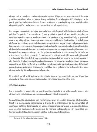 19
La Participación Ciudadana y el Control Social
democrática, donde el pueblo ejerce ciudadanía. Elige sus representantes al Senado
y delibera en las calles, en asambleas y cabildos. Todo ello permitió el origen de la
participación ciudadana. De esta época provienen el referéndum y otras modalidades
de participación ciudadana como las audiencias y los petitorios.
Labaseportanto,delaparticipaciónciudadanaeslaRepública(dellatín respublĭca, ‘cosa
pública’, ‘lo público’; y este de  res, ‘cosa’, y  pūblica, ‘pública’); en sentido amplio, es
un sistema político que se fundamenta en el imperio de la ley (constitución) y la igualdad
ante la ley (al igual que otros regímenes basados en el Estado de derecho) como la forma
de frenar los posibles abusos de las personas que tienen mayor poder, del gobierno y de
lasmayorías,conelobjetodeprotegerlosderechosfundamentalesylaslibertadesciviles
de los ciudadanos, de los que no puede sustraerse nunca un gobierno legítimo. A su vez
la república escoge a quienes han de gobernar mediante la representación de toda su
estructura con el derecho a voto. El electorado constituye la raíz última de su legitimidad
y soberanía. Muchas definiciones1
, resaltan también la importancia de la autonomía y
del Derecho (incluyendo los Derechos Humanos) como partes fundamentales para una
república. No debe confundirse república con democracia; y este de ‘pueblo’ y de‘poder’,
pues aluden a principios distintos; la república es el gobierno de la ley mientras que
democracia significa el gobierno del pueblo.
El control social, está íntimamente relacionado a este concepto de participación
ciudadana. Por ende, es muy entornado y correlacionado con el mismo.
2.1. En el mundo
En el mundo, el concepto de participación ciudadana se relacionado con el de
democracia y ciudadana, así como con el concepto de republica.
La  participación ciudadana  son mecanismos que pretenden impulsar el  desarrollo
local  y la  democracia participativa  a través de la integración de la  comunidad  al
quehacer político. Está basada en varios mecanismos para que la población tenga
acceso a las decisiones del  gobierno  de manera independiente sin necesidad de
formar parte de la administración pública o de un partido político.
1	 Como la de Encyclopædia Britannica de 1922.
 