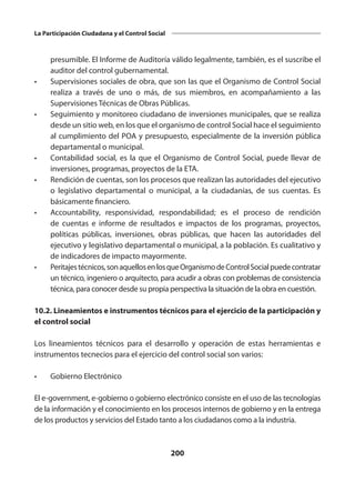200
La Participación Ciudadana y el Control Social
presumible. El Informe de Auditoría válido legalmente, también, es el suscribe el
auditor del control gubernamental.
•	 Supervisiones sociales de obra, que son las que el Organismo de Control Social
realiza a través de uno o más, de sus miembros, en acompañamiento a las
Supervisiones Técnicas de Obras Públicas.
•	 Seguimiento y monitoreo ciudadano de inversiones municipales, que se realiza
desde un sitio web, en los que el organismo de control Social hace el seguimiento
al cumplimiento del POA y presupuesto, especialmente de la inversión pública
departamental o municipal.
•	 Contabilidad social, es la que el Organismo de Control Social, puede llevar de
inversiones, programas, proyectos de la ETA.
•	 Rendición de cuentas, son los procesos que realizan las autoridades del ejecutivo
o legislativo departamental o municipal, a la ciudadanías, de sus cuentas. Es
básicamente financiero.
•	 Accountability, responsividad, respondabilidad; es el proceso de rendición
de cuentas e informe de resultados e impactos de los programas, proyectos,
políticas públicas, inversiones, obras públicas, que hacen las autoridades del
ejecutivo y legislativo departamental o municipal, a la población. Es cualitativo y
de indicadores de impacto mayormente.
•	 Peritajestécnicos,sonaquellosenlosqueOrganismodeControlSocialpuedecontratar
un técnico, ingeniero o arquitecto, para acudir a obras con problemas de consistencia
técnica, para conocer desde su propia perspectiva la situación de la obra en cuestión.
10.2. Lineamientos e instrumentos técnicos para el ejercicio de la participación y
el control social
Los lineamientos técnicos para el desarrollo y operación de estas herramientas e
instrumentos tecnecios para el ejercicio del control social son varios:
•	 Gobierno Electrónico
El e-government, e-gobierno o gobierno electrónico consiste en el uso de las tecnologías
de la información y el conocimiento en los procesos internos de gobierno y en la entrega
de los productos y servicios del Estado tanto a los ciudadanos como a la industria.
 