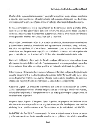 201
La Participación Ciudadana y el Control Social
Muchasdelastecnologíasinvolucradasysusimplementacionessonlasmismasosimilares
a aquéllas correspondientes al sector privado del comercio electrónico (o e-business),
mientras que otras son específicas o únicas en relación a las necesidades del gobierno.
Se basa principalmente en la implantación de herramientas como portales, ERPs,
que en caso de los gobiernos se conocen como GRPs, CRMs, como redes sociales o
comunidades virtuales y muchas otras, buscando una mejora en la eficiencia y eficacia
de los procesos internos y de vinculación con la sociedad.
oGov - Open Government - oGov es un espacio de reflexión, intercambio de información
y conocimiento entre los profesionales del egovernment. Entrevistas, blogs, artículos,
estudios, monográficos. El oGov u Open Government como acceso a los datos de la
administraciónolaaperturadelagestiónalaciudadaníacobracadavezmásimportancia
para poder adaptar una Administración Pública a las necesidades de la ciudadanía.
Directorio del Estado - Directorio del Estado es el portal Iberoamericano del gobierno
electrónico. La meta de Directorio del Estado es construir una comunidad entre aquellos
interesados en desarrollar, investigar y utilizar servicios electrónicos de los gobiernos.
K-Government-KnowledgeGovernment.Hallazgosenlareddetodoaquellorelacionado
con el e-government, la e-administration, la sociedad de la información, etc. Claves para
entender, disertar, implementar, evaluar y llevar a cabo con éxito estrategias de gobierno
electrónico y administración electrónica en la sociedad del conocimiento.
Gobierno Digital - La propuesta informativa del canal de comunicación de la ONG
Actuar abarca los diferentes ámbitos de aplicación de tecnologías en el Sector Público,
difundiendo experiencias y emprendimientos de éxito que sirven por su replicabilidad
en el contexto argentino.
Proyecto Open Populi - El Proyecto Open Populi es un proyecto de Software Libre
destinado a crear una plataforma de e-government para facilitar la puesta en marcha
de la Ley de Acceso Electrónico de los Ciudadanos a los Servicios Públicos (LAECSP).
Red GEALC - La Red GEALC es un espacio de intercambio de conocimiento, expertos
y soluciones en todos los temas relacionados con el gobierno electrónico, con el fin
 