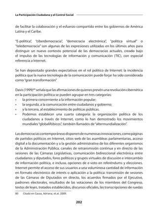 202
La Participación Ciudadana y el Control Social
de facilitar la colaboración y el esfuerzo compartido entre los gobiernos de América
Latina y el Caribe.
“E-política”, “ciberdemocracia”, “democracia electrónica”, “política virtual” o
“teledemocracia” son algunas de las expresiones utilizadas en los últimos años para
distinguir un nuevo contexto potencial de las democracias actuales, creado bajo
el impulso de las tecnologías de información y comunicación (TIC), con especial
referencia a Internet.
Se han depositado grandes expectativas en el rol político de Internet: la incidencia
política que la nueva tecnología de la comunicación puede forjar ha sido considerada
como“gran transformación”
Davis(1999)80
señalaquelasafirmacionesdequienesprevénunarevolucióncibernética
en la participación política se pueden agrupar en tres categorías:
•	 la primera concerniente a la información popular;
•	 la segunda, a la comunicación entre ciudadanos y gobierno;
•	 y la tercera, al establecimiento de políticas públicas.
•	 Podemos establecer una cuarta categoría: la organización política de los
ciudadanos a través de Internet, como lo han demostrado los movimientos
mundiales“globalifóbicos”, también llamados de“altermundialización”.
Lasdemocraciascontemporáneasdisponendenumerosasinnovaciones,comopáginas
de partidos políticos en Internet, sitios web de las asambleas parlamentarias, acceso
digital a la documentación y a la gestión administrativa de los diferentes organismos
de la Administración Pública, canales de retransmisión continua y en directo de las
sesiones de las Cámaras Legislativas, comunicación bidireccional electrónica entre
ciudadanos y diputados, foros políticos y grupos virtuales de discusión e intercambio
de información política, e incluso, opciones de e-voto en referéndums y elecciones.
Internet permite el acceso de sus usuarios a una voluminosa cantidad de información
en formato electrónico de interés o aplicación a la política: transmisión de sesiones
de las Cámaras de Diputados en directo, los acuerdos firmados por el Ejecutivo,
padrones electorales, resultados de las votaciones de los miembros del Congreso,
textos de leyes, tratados establecidos, discursos oficiales, las transcripciones de ruedas
80	 Citado en Causa, Adriana; et.al. 2009.
 