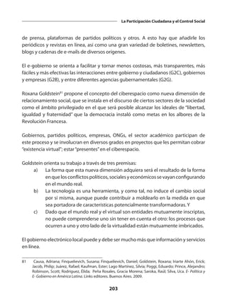 203
La Participación Ciudadana y el Control Social
de prensa, plataformas de partidos políticos y otros. A esto hay que añadirle los
periódicos y revistas en línea, así como una gran variedad de boletines, newsletters,
blogs y cadenas de e-mails de diversos orígenes.
El e-gobierno se orienta a facilitar y tornar menos costosas, más transparentes, más
fáciles y más efectivas las interacciones entre gobierno y ciudadanos (G2C), gobiernos
y empresas (G2B), y entre diferentes agencias gubernamentales (G2G).
Roxana Goldstein81
propone el concepto del ciberespacio como nueva dimensión de
relacionamiento social, que se instala en el discurso de ciertos sectores de la sociedad
como el ámbito privilegiado en el que será posible alcanzar los ideales de “libertad,
igualdad y fraternidad” que la democracia instaló como metas en los albores de la
Revolución Francesa.
Gobiernos, partidos políticos, empresas, ONGs, el sector académico participan de
este proceso y se involucran en diversos grados en proyectos que les permitan cobrar
“existencia virtual”; estar“presentes”en el ciberespacio.
Goldstein orienta su trabajo a través de tres premisas:
	 a)	 La forma que esta nueva dimensión adquiera será el resultado de la forma
en que los conflictos políticos, sociales y económicos se vayan configurando
en el mundo real.
	 b)	 La tecnología es una herramienta, y como tal, no induce el cambio social
por sí misma, aunque puede contribuir a moldearlo en la medida en que
sea portadora de características potencialmente transformadoras. Y
	 c)	 Dado que el mundo real y el virtual son entidades mutuamente inscriptas,
no puede comprenderse uno sin tener en cuenta el otro: los procesos que
ocurren a uno y otro lado de la virtualidad están mutuamente imbricados.
El gobierno electrónico local puede y debe ser mucho más que información y servicios
en línea.
81	 Causa, Adriana; Finquelievich, Susana; Finquelievich, Daniel; Goldstein, Roxana; Iriarte Ahón, Erick;
Jacob, Philip; Juárez, Rafael; Kaufman, Ester; Lago Martínez, Silvia; Poggi, Eduardo; Prince, Alejandro;
Robinson, Scott; Rodríguez, Élida; Peña Rosales, Gracia Morena; Saroka, Raúl; Silva, Uca. E- Política y
E- Gobierno en América Latina. Links editores. Buenos Aires. 2009.
 