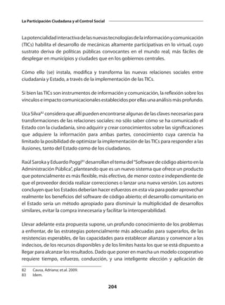 204
La Participación Ciudadana y el Control Social
Lapotencialidadinteractivadelasnuevastecnologíasdelainformaciónycomunicación
(TICs) habilita el desarrollo de mecánicas altamente participativas en lo virtual, cuyo
sustrato deriva de políticas públicas convocantes en el mundo real, más fáciles de
desplegar en municipios y ciudades que en los gobiernos centrales.
Cómo ello (se) instala, modifica y transforma las nuevas relaciones sociales entre
ciudadanía y Estado, a través de la implementación de las TICs.
Si bien lasTICs son instrumentos de información y comunicación, la reflexión sobre los
vínculos e impacto comunicacionales establecidos por ellas una análisis más profundo.
Uca Silva82
considera que allí pueden encontrarse algunas de las claves necesarias para
transformaciones de las relaciones sociales: no sólo saber cómo se ha comunicado el
Estado con la ciudadanía, sino adquirir y crear conocimientos sobre las significaciones
que adquiere la información para ambas partes, conocimiento cuya carencia ha
limitado la posibilidad de optimizar la implementación de lasTICs para responder a las
ilusiones, tanto del Estado como de los ciudadanos.
Raúl Saroka y Eduardo Poggi83
desarrollan el tema del“Software de código abierto en la
Administración Pública”, planteando que es un nuevo sistema que ofrece un producto
que potencialmente es más flexible, más efectivo, de menor costo e independiente de
que el proveedor decida realizar correcciones o lanzar una nueva versión. Los autores
concluyen que los Estados deberían hacer esfuerzos en esta vía para poder aprovechar
realmente los beneficios del software de código abierto; el desarrollo comunitario en
el Estado sería un método apropiado para disminuir la multiplicidad de desarrollos
similares, evitar la compra innecesaria y facilitar la interoperabilidad.
Llevar adelante esta propuesta supone, un profundo conocimiento de los problemas
a enfrentar, de las estrategias potencialmente más adecuadas para superarlos, de las
resistencias esperables, de las capacidades para establecer alianzas y convencer a los
indecisos, de los recursos disponibles y de los límites hasta los que se está dispuesto a
llegar para alcanzar los resultados. Dado que poner en marcha un modelo cooperativo
requiere tiempo, esfuerzo, conducción, y una inteligente elección y aplicación de
82	 Causa, Adriana; et.al. 2009.
83	 Idem.
 