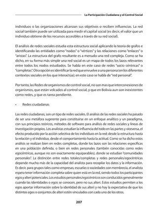 207
La Participación Ciudadana y el Control Social
individuos o las organizaciones alcanzan sus objetivos o reciben influencias. La red
social también puede ser utilizada para medir el capital social (es decir, el valor que un
individuo obtiene de los recursos accesibles a través de su red social).
El análisis de redes sociales estudia esta estructura social aplicando la teoría de grafos e
identificando las entidades como “nodos” o “vértices” y las relaciones como “enlaces” o
“aristas”. La estructura del grafo resultante es a menudo una red compleja. Como se ha
dicho, en su forma más simple una red social es un mapa de todos los lazos relevantes
entre todos los nodos estudiados. Se habla en este caso de redes “socio céntricas” o
“completas”.Otraopciónesidentificarlaredqueenvuelveaunapersona(enlosdiferentes
contextos sociales en los que interactúa); en este caso se habla de“red personal”.
Portanto,lasRedesdeorganismosdecontrolsocial,nosonmasqueinterconexionesde
organismos, que están volcados al control social, y que en Bolivia aun son inexistentes
como redes, y que es tarea pendiente.
•	 Redes ciudadanas
Las redes ciudadanas, son un tipo de redes sociales. El análisis de las redes sociales ha pasado
de ser una metáfora sugerente para constituirse en un enfoque analítico y un paradigma,
con sus principios teóricos, métodos de software para análisis de redes sociales y líneas de
investigación propios. Los analistas estudian la influencia del todo en las partes y viceversa, el
efecto producido por la acción selectiva de los individuos en la red; desde la estructura hasta
la relación y el individuo, desde el comportamiento hasta la actitud. Como se ha dicho estos
análisis se realizan bien en redes completas, donde los lazos son las relaciones específicas
en una población definida, o bien en redes personales (también conocidas como redes
egocéntricas, aunque no son exactamente equiparables), donde se estudian“comunidades
personales”.  La distinción entre redes totales/completas y redes personales/egocéntricas
depende mucho más de la capacidad del analista para recopilar los datos y la información.
Es decir, para grupos tales como empresas, escuelas o sociedades con membrecía, el analista
espera tener información completa sobre quien está en la red, siendo todos los participantes
egosyalteripotenciales.Losestudiospersonales/egocéntricossonconducidosgeneralmente
cuando las identidades o egos se conocen, pero no sus alteri. Estos estudios permiten a los
egos aportar información sobre la identidad de sus alteri y no hay la expectativa de que los
distintos egos o conjuntos de alteri estén vinculados con cada uno de los otros.
 