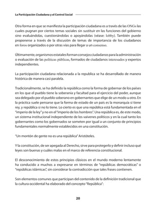 20
La Participación Ciudadana y el Control Social
Otra forma en que se manifiesta la participación ciudadana es a través de las ONGs las
cuales pugnan por ciertos temas sociales sin sustituir en las funciones del gobierno
sino evaluándolas, cuestionándolas o apoyándolas (véase:  lobby). También puede
proponerse a través de la discusión de temas de importancia de los ciudadanos
en foros organizados o por otras vías para llegar a un consenso.
Últimamente,organismosestatalesformanconsejosciudadanosparalaadministración
o evaluación de las políticas públicas, formados de ciudadanos interesados y expertos
independientes.
La participación ciudadana relacionada a la republica se ha desarrollado de manera
histórica de manera casi paralela.
Tradicionalmente, se ha definido la república como la forma de gobernar de los países
en los que el pueblo tiene la soberanía y facultad para el ejercicio del poder, aunque
sea delegado por el pueblo soberano en gobernantes que elige de un modo u otro. En
la práctica suele pensarse que la forma de estado de un país es la monarquía si tiene
rey, y república si no lo tiene. Lo cierto es que una república está fundamentada en el
“imperio de la ley”y no en el“imperio de los hombres”. Una república es, de este modo,
un sistema institucional independiente de los vaivenes políticos y en la cual tanto los
gobernantes como los gobernados se someten por igual a un conjunto de principios
fundamentales normalmente establecidos en una constitución.
“Un montón de gente no es una república”Aristóteles.
Y la constitución, de ser apegada al Derecho, sirve para protegerlo y definir incluso qué
leyes son buenas y cuáles malas en el marco de referencia constitucional.
El desconocimiento de estos principios clásicos en el mundo moderno lentamente
ha conducido a muchos a expresarse en términos de “repúblicas democráticas” o
“repúblicas islámicas”, sin considerar la contradicción que tales frases contienen.
Son elementos comunes que participan del contenido de la definición tradicional que
la cultura occidental ha elaborado del concepto“República”:
 