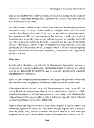 209
La Participación Ciudadana y el Control Social
explicar muchos fenómenos del mundo real, pero deja menos espacio para la acción
individual y la capacidad de las personas para influir en su éxito, ya que gran parte se
basa en la estructura de su red.
Las redes sociales también se han utilizado para examinar cómo las organizaciones
interactúan unas con otras, caracterizando las múltiples conexiones informales
que vinculan a los ejecutivos entre si, así como las asociaciones y conexiones entre
los empleados de diferentes organizaciones. Por ejemplo, el poder dentro de las
organizaciones, a menudo proviene más del grado en que un individuo dentro de
una red se encuentra en el centro de muchas relaciones, que de su puesto de trabajo
real. Las redes sociales también juegan un papel clave en la contratación, en el éxito
comercial y en el desempeño laboral. Las redes son formas en las cuales las empresas
recopilan información, desalientan la competencia, y  connivencia  en la fijación de
precios o políticas.
Sitios web
Un sitio web o cibersitio es una colección de páginas web relacionadas y comunes a
un dominio de Internet o subdominio en la World Wide Web en Internet. Una página
web es un documento  HTML/XHTML  que es accesible generalmente mediante
el protocolo HTTP de Internet.
Todos los sitios web públicamente accesibles constituyen una gigantesca World Wide
Web de información (un gigantesco entramado de recursos de alcance mundial.
A las páginas de un sitio web se accede frecuentemente a través de un  URL  raíz
común llamado portada, que normalmente reside en el mismo servidor físico. Los URL
organizan las páginas en una jerarquía, aunque los hiperenlaces entre ellas controlan
más particularmente cómo el lector percibe la estructura general y cómo el tráfico
web fluye entre las diferentes partes de los sitios.
Algunos sitios web requieren una subscripción para acceder a algunos o todos sus
contenidos. Ejemplos de sitios con subscripción incluyen algunos sitios denoticias,
sitios de juegos,  foros, servicios de  correo electrónico  basados en web, sitios que
proporcionan datos de bolsa de valores e información económica entiempo real, etc.
 