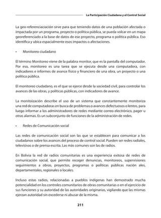 211
La Participación Ciudadana y el Control Social
La geo-referenciaciación sirve para que teniendo datos de una población afectada o
impactada por un programa, proyecto o política pública, se pueda volcar en un mapa
georeferenciado a la base de datos de ese proyecto, programa o política pública. Eso
identifica y ubica espacialmente esos impactos o afectaciones.
•	 Monitoreo ciudadano
El término Monitoreo viene de la palabra monitor, que es la pantalla del computador.
Por eso, monitoreo es una tarea que se ejecuta desde una computadora, con
indicadores e informes de avance físico y financiero de una obra, un proyecto o una
política pública.
El monitoreo ciudadano, es el que se ejerce desde la sociedad civil, para controlar los
avances de las obras, y políticas públicas, con indicadores de avance.
La monitoización describe el uso de un sistema que constantemente monitoriza
una red de computadoras en busca de problemas o avances defectuosos o lentos, para
luego informar a los administradores de redes mediante correo electrónico, pager u
otras alarmas. Es un subconjunto de funciones de la administración de redes.
•	 Redes de Comunicación social
Las redes de comunicación social son las que se establecen para comunicar a los
ciudadanos sobre los avances del proceso de control social. Pueden ser redes radiales,
televisivas o de prensa escrita. Las más comunes son las de radios.
En Bolivia la red de radios comunitarias es una experiencia exitosa de redes de
comunicación social, que permite recoger denuncias, monitoreos, supervisiones
seguimientos a obras, proyectos, programas o políticas públicas nación ales,
departamentales, regionales o locales.
Incluso estas radios, relacionadas a pueblos indígenas han demostrado mucha
potencialidad en los controles comunitarios de obras comunitarias o en el ejercicio de
sus funciones y su autoridad de las autoridades originarias, vigilando que las mismas
ejerzan autoridad sin excederse ni abusar de la misma.
 