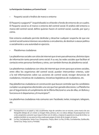 212
La Participación Ciudadana y el Control Social
•	 Paspartú social o Análisis de marco o entorno
El Paspartú o pajpartú87
(españolizado) es el borde o fondo de entorno de un cuadro.
El Paspartú social es el marco o entorno del control social. El análisis del entorno o
marco del control social, define quienes hacen el control social, cuando, por qué y
cómo.
Este entorno analizado permite deslindar y desechar cualquier sospecha de que ese
control social tuviera intereses secundarios o encubiertos, de destituir o atacar política
o socialmente a una autoridad en ejercicio.
•	 Plataformas ciudadanas
Lasplataformassocialessonsitiosdeinternetquesirvenparaalmacenar,distintostipos
de información tanto personal como social. A su vez, las redes sociales que facilitan el
contacto entre personas familiares y otros, son también formas de plataforma social.
Las plataformas ciudadanas con sitios de internet que sirven para que actores sociales,
entre ellos los organismos del control social, puedan intercambiar criterios, subir
a la red informaciones sobre sus acciones de control social, recoger denuncias de
ciudadanos, iniciativas de ciudadanos, iniciativas legislativas de ciudadanos, etc.
Hay plataformas ciudadanas en construcción que buscan controlar que los candidatos
cumplan sus programas electorales una vez que han ganado elecciones. La Plataforma
por el Seguimiento al cumplimiento de la Oferta Electoral es una de ellas, en Bolivia y
funciona en 6 departamos y 8 municipios88
.
Las plataformas ciudadanas más comunes son: Facebook, twiter, instagram, telegram,
etc.
87	Passepartout es un papel o, más usualmente, hoja de cartulina con un recorte, como marco de una
fotografía debajo de un cristal. La imagen (foto, pintura, etc.) se coloca debajo. El passepartout sirve
a dos propósitos: prevenir que toque la foto con el vidrio, y mejorar la apariencia visual de la foto. La
palabra también se usa para la cinta usada para pegar el revés de la imagen al marco.
88	 La Paz, Cochabamba, Santa Cruz, Chuquisaca, Tarija y Beni. La Paz, El Alto, Cochabamba, Quillacollo,
Santa Cruz, Tarija, Sucre y Trinidad.
 