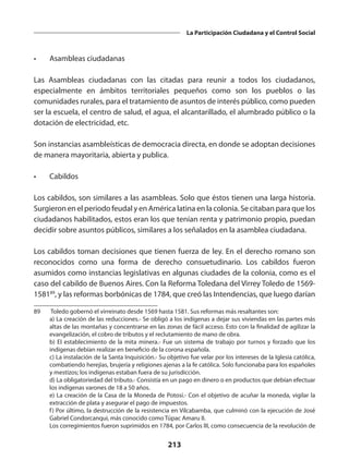 213
La Participación Ciudadana y el Control Social
•	 Asambleas ciudadanas
Las Asambleas ciudadanas con las citadas para reunir a todos los ciudadanos,
especialmente en ámbitos territoriales pequeños como son los pueblos o las
comunidades rurales, para el tratamiento de asuntos de interés público, como pueden
ser la escuela, el centro de salud, el agua, el alcantarillado, el alumbrado público o la
dotación de electricidad, etc.
Son instancias asambleísticas de democracia directa, en donde se adoptan decisiones
de manera mayoritaria, abierta y publica.
•	Cabildos
Los cabildos, son similares a las asambleas. Solo que éstos tienen una larga historia.
Surgieron en el periodo feudal y en América latina en la colonia. Se citaban para que los
ciudadanos habilitados, estos eran los que tenían renta y patrimonio propio, puedan
decidir sobre asuntos públicos, similares a los señalados en la asamblea ciudadana.
Los cabildos toman decisiones que tienen fuerza de ley. En el derecho romano son
reconocidos como una forma de derecho consuetudinario. Los cabildos fueron
asumidos como instancias legislativas en algunas ciudades de la colonia, como es el
caso del cabildo de Buenos Aires. Con la Reforma Toledana del Virrey Toledo de 1569-
158189
, y las reformas borbónicas de 1784, que creó las Intendencias, que luego darían
89	 Toledo gobernó el virreinato desde 1569 hasta 1581. Sus reformas más resaltantes son:
	 a) La creación de las reducciones.- Se obligó a los indígenas a dejar sus viviendas en las partes más
altas de las montañas y concentrarse en las zonas de fácil acceso. Esto con la finalidad de agilizar la
evangelización, el cobro de tributos y el reclutamiento de mano de obra.
	 b) El establecimiento de la mita minera.- Fue un sistema de trabajo por turnos y forzado que los
indígenas debían realizar en beneficio de la corona española.
	 c) La instalación de la Santa Inquisición.- Su objetivo fue velar por los intereses de la Iglesia católica,
combatiendo herejías, brujería y religiones ajenas a la fe católica. Solo funcionaba para los españoles
y mestizos; los indígenas estaban fuera de su jurisdicción.
	 d) La obligatoriedad del tributo.- Consistía en un pago en dinero o en productos que debían efectuar
los indígenas varones de 18 a 50 años.
	 e) La creación de la Casa de la Moneda de Potosí.- Con el objetivo de acuñar la moneda, vigilar la
extracción de plata y asegurar el pago de impuestos.
	 f) Por último, la destrucción de la resistencia en Vilcabamba, que culminó con la ejecución de José
Gabriel Condorcanqui, más conocido como Túpac Amaru II.
	 Los corregimientos fueron suprimidos en 1784, por Carlos III, como consecuencia de la revolución de
 