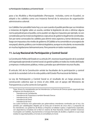 214
La Participación Ciudadana y el Control Social
paso a las Alcaldías y Municipalidades (Parroquias incluidas, como en Ecuador), se
adoptó a los cabildos como una instancia formal de la estructura de organización
administrativa colonial.
Los Cabildos han prevalido hasta hoy y se usan cuando el pueblo percibe que sus iniciativas
o instancias de legislar sobre un asunto, cambiar la legislación de otro o eliminar alguna
norma perjudicial para el pueblo, como pueden ser algunos impuestos por ejemplo, no son
consideradasporlasinstanciaslegislativasoejecutivasdegobiernolegalmenteconstituidas.
Son por tanto convocados los cabildos para dirimir estos aspectos y tomar decisiones, que
luegosonimpuestasalosnivelesdegobierno.ElCabildosehaconvertidoenunaespeciade
voxpopuli,abierto,públicoyconincidencialegislativa,aunquenovinculante,noreconocida
en muchas legislaciones latinoamericanas. Pero presente en todos nuestros países.
11. La Ley Nacional de Participación y Control Social
LaConstituciónPolíticadelEstadoensuartículo241,reconocelaparticipacióndelasociedad
civilorganizadaejerciendoelcontrolsocialalagestiónpúblicaentodoslosnivelesdelEstado
y empresas e instituciones públicas, mixtas y privadas que administren recursos fiscales.
El artículo 242 de la Constitución señala las facultades de la participación y control
social de la sociedad civil en la vida publica del Estado Plurinacional de Bolivia.
La Ley de Participación y Control Social es el resultado de un largo proceso de
construcción colectiva que se inicio el año 2008, con el apoyo del Ministerio de
Transparencia y Lucha contra la Corrupción.
Túpac Amaru II y reemplazados por las Intendencias. La Provincia de Charcas quedó organizada bajo
el régimen de intendencias en:
	 -	 Intendencia de Cochabamba
	 -	 Intendencia de Chuquisaca o también llamada Charcas
	 -	 Intendencia de La Paz
	 -	 Intendencia de Potosí
	 -	 Intendencia de Puno
	 Los cuatro territorios eran gobernadas por gobernadores intendentes nombrados por el rey y los
partidos por subdelegados elegidos por el virrey por el término de cinco años y a propuesta de
los intendentes. Los gobiernos de Moxos y Chiquitos se hallaban sujetos a reglamentos especiales,
con dependencia inmediata de la Real  en materia de Real Hacienda. Existían también instancias
municipales con Cabildos, Ayuntamientos o Consejos formados de alcaldes y regidores a cuyo cargo
estaban la seguridad pública, el ornato, la comodidad y la moral.
 