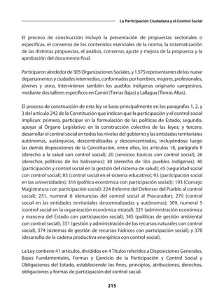 215
La Participación Ciudadana y el Control Social
El proceso de construcción incluyó la presentación de propuestas sectoriales o
especificas, el consenso de los contenidos esenciales de la norma, la sistematización
de las distintas propuestas, el análisis, consenso, ajuste y mejora de la propuesta y la
aprobación del documento final.
Participaronalrededorde305OrganizacionesSociales,y1.575representantesdelosnueve
departamentosyciudadesintermedias,conformadosporhombres,mujeres,profesionales,
jóvenes y otros. Intervinieron también los pueblos indígenas originario campesinos,
mediante dos talleres específicos en Camiri (Tierras Bajas) y Lallagua (Tierras Altas).
El proceso de construcción de esta ley se baso principalmente en los paragrafos 1, 2, y
3 del artículo 242 de la Constitución que indican que la participación y el control social
implican: primero, participar en la formulación de las políticas de Estado; segundo,
apoyar al Órgano Legislativo en la construcción colectiva de las leyes; y tercero,
desarrollarelcontrolsocialentodoslosnivelesdelgobiernoylasentidadesterritoriales
autónomas, autárquicas, descentralizadas y desconcentradas, incluyéndose luego
las demás disposiciones de la Constitución, entre ellos, los artículos 18, parágrafo II
(derecho a la salud con control social); 20 (servicios básicos con control social); 26
(derechos políticos de los bolivianos); 30 (derecho de los pueblos indígenas); 40
(participación y control social en la gestión del cisterna de salud); 45 (seguridad social
con control social); 83 (control social en el sistema educativo); 93 (participación social
en las universidades); 316 (política económica con participación social)); 193 (Consejo
Magistratura con participación social); 224 (Informe del Defensor del Pueblo al control
social); 231, numeral 6 (denuncias del control social al Procurador); 270 (control
social en las entidades territoriales descentralizadas y autónomas); 309, numeral 5
(control social en la organización económica estatal); 321 (administración económica
y mancera del Estado con participación social); 345 (políticas de gestión ambiental
con control social); 351 (gestión y administración de los recursos naturales con control
social); 374 (sistemas de gestión de recursos hídricos con participación social); y 378
(desarrollo de la cadena productiva energética con control social).
La Ley contiene 41 artículos, divididos en 4Títulos referidos a Disposiciones Generales,
Bases Fundamentales, Formas y Ejercicio de la Participación y Control Social y
Obligaciones del Estado, estableciendo los fines, principios, atribuciones, derechos,
obligaciones y formas de participación del control social.
 