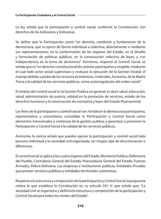 216
La Participación Ciudadana y el Control Social
La ley señala que la participación y control social, conforme la Constitución, son
derechos de los bolivianos y bolivianas.
Se define que la Participación como “un derecho, condición y fundamento de la
democracia, que se ejerce de forma individual o colectiva, directamente o mediante
sus representaciones; en la conformación de los órganos del Estado, en el desafío
y formulación de políticas públicas, en la construcción colectiva de leyes, y con
independencia en la toma de decisiones”. Asimismo, respecto al Control Social, se
señala que es“un derecho constitucional de carácter participativo y exigible, mediante
el cual todo actor social supervisara y evaluara la ejecución de la Gestión Estatal, el
manejo debido y probo de los recursos económicos, materiales, humanos, de la Madre
Tierra y la calidad de los servicios públicos, como autorregulación del orden social.”
El ámbito del control social es la Gestión Publica en general, es decir salud, educación,
salud, administración de justicia, calidad en la prestación de servicios, estado de los
derechos humanos y la construcción de normativa y leyes del Estado Plurinacional.
Los fines de la participación y control social son: fortalecer la democracia participativa,
representativa y comunitaria; consolidar la Participación y Control Social como
elementos transversales y continuos de la gestión publica; y garantizar y promover la
Participación y Control Social a la calidad de los servicios públicos.
Asimismo, la norma señala que pueden ejercer la participación y control social toda
persona individual y la sociedad civil organizada, sin ningún tipo de discriminación o
diferencias.
El control social se aplica a los cuatro órganos del Estado, Ministerio Publico, Defensoría
del Pueblo, Contraloría General del Estado, Procuraduría General del Estado, Fuerzas
Armadas, Policía Boliviana, Las empresas e instituciones públicas, Entidades Privadas
que prestan servicios públicos y entidades territoriales autónomas.
RespectoalaestructuraycomposicióndelaparticipaciónyControlSocial,lapropuesta
reitera lo que establece la Constitución en su artículo 241. V. que señala que: “La
sociedad civil se organizara y definirá la estructura y composición de la participación y
Control Social para todos los niveles del Estado”.
 