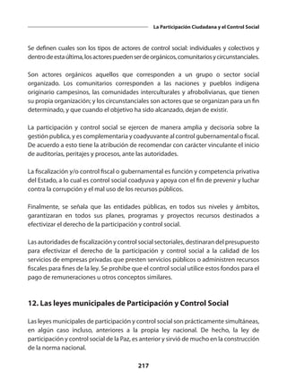 217
La Participación Ciudadana y el Control Social
Se definen cuales son los tipos de actores de control social: individuales y colectivos y
dentrodeestaúltima,losactorespuedenserdeorgánicos,comunitariosycircunstanciales.
Son actores orgánicos aquellos que corresponden a un grupo o sector social
organizado. Los comunitarios corresponden a las naciones y pueblos indígena
originario campesinos, las comunidades interculturales y afrobolivianas, que tienen
su propia organización; y los circunstanciales son actores que se organizan para un fin
determinado, y que cuando el objetivo ha sido alcanzado, dejan de existir.
La participación y control social se ejercen de manera amplia y decisoria sobre la
gestión publica, y es complementaria y coadyuvante al control gubernamental o fiscal.
De acuerdo a esto tiene la atribución de recomendar con carácter vinculante el inicio
de auditorías, peritajes y procesos, ante las autoridades.
La fiscalización y/o control fiscal o gubernamental es función y competencia privativa
del Estado, a lo cual es control social coadyuva y apoya con el fin de prevenir y luchar
contra la corrupción y el mal uso de los recursos públicos.
Finalmente, se señala que las entidades públicas, en todos sus niveles y ámbitos,
garantizaran en todos sus planes, programas y proyectos recursos destinados a
efectivizar el derecho de la participación y control social.
Las autoridades de fiscalización y control social sectoriales, destinaran del presupuesto
para efectivizar el derecho de la participación y control social a la calidad de los
servicios de empresas privadas que presten servicios públicos o administren recursos
fiscales para fines de la ley. Se prohíbe que el control social utilice estos fondos para el
pago de remuneraciones u otros conceptos similares.
12. Las leyes municipales de Participación y Control Social
Las leyes municipales de participación y control social son prácticamente simultáneas,
en algún caso incluso, anteriores a la propia ley nacional. De hecho, la ley de
participación y control social de la Paz, es anterior y sirvió de mucho en la construcción
de la norma nacional.
 