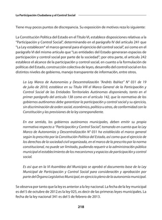 218
La Participación Ciudadana y el Control Social
Tiene muy pocos puntos de discrepancia. Su exposición de motivos reza lo siguiente:
La Constitución Política del Estado en el Título VI, establece disposiciones relativas a la
“Participación y Control Social”, determinando en el parágrafo IV del artículo 241 que
“La Ley establecen* el marco general para el ejercicio del control social”, así como en el
parágrafo VI del mismo artículo que “Las entidades del Estado generaran espacios de
participación y control social por parte de la sociedad”; por otra parte, el artículo 242
establece el alcance de la participaci6n y control social, en cuanto a la formulación de
políticas del Estado, construcción colectiva de leyes, desarrollo del control social en los
distintos niveles de gobierno, manejo transparente de informaci6n, entre otros.
	 La Ley Marco de Autonomías y Descentralizaci6n “Andrés Ibáñez” N° 031 de 19
de julio de 2010, establece en su Título VIII el Marco Genera! de la Participaci6n y
Control Social de las Entidades Territoriales Autónomas disponiendo, tanto en el
primer parágrafo del articulo 138 como en el artículo 142, que la normativa de los
gobiernos aut6nomos debe garantizar la participaci6n y control social y su ejercicio,
sin discriminación de orden social, econ6mico, político u otros, de conformidad con la
Constitución y las previsiones de la ley correspondiente.
	 En ese sentido, los gobiernos autónomos municipales, deben emitir su propia
normativa respecto a “Participaci6n y Control Social”, tomando en cuenta que la Ley
Marco de Autonomías y Descentralizaci6n N° 031 ha establecido el marco general
según lo prescrito por la Constitución Política del Estado, así como que el ejercicio de
los derechos de la sociedad civil organizada, en el marco de lo prescrito por la norma
constitucional, no puede ser limitado, pudiendo requerir a la administraci6n pública
municipal el establecimiento de los mecanismos y espacios de participaci6n y control
social.
	 Es así que en la VI Asamblea del Municipio se aprobó el documento base de la Ley
Municipal de Participación y Control Social para consideraci6n y aprobación por
partedelÓrganoLegislativoMunicipal,enejercicioplenodelaautonomíamunicipal.
Se observa por tanto que la ley es anterior a la ley nacional. La fecha de la ley municipal
es del 5 de octubre de 2012.es la ley 025, es decir de las primeras leyes municipales. La
fecha de la ley nacional 341 es del 5 de febrero de 2013.
 