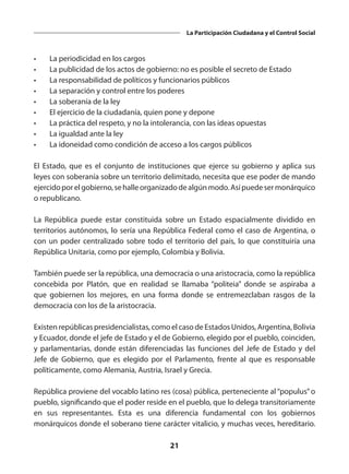 21
La Participación Ciudadana y el Control Social
•	 La periodicidad en los cargos
•	 La publicidad de los actos de gobierno: no es posible el secreto de Estado
•	 La responsabilidad de políticos y funcionarios públicos
•	 La separación y control entre los poderes
•	 La soberanía de la ley
•	 El ejercicio de la ciudadanía, quien pone y depone
•	 La práctica del respeto, y no la intolerancia, con las ideas opuestas
•	 La igualdad ante la ley
•	 La idoneidad como condición de acceso a los cargos públicos
El Estado, que es el conjunto de instituciones que ejerce su gobierno y aplica sus
leyes con soberanía sobre un territorio delimitado, necesita que ese poder de mando
ejercidoporelgobierno,sehalleorganizadodealgúnmodo.Asípuedesermonárquico
o republicano.
La República puede estar constituida sobre un Estado espacialmente dividido en
territorios autónomos, lo sería una República Federal como el caso de Argentina, o
con un poder centralizado sobre todo el territorio del país, lo que constituiría una
República Unitaria, como por ejemplo, Colombia y Bolivia.
También puede ser la república, una democracia o una aristocracia, como la república
concebida por Platón, que en realidad se llamaba “politeia”  donde se aspiraba a
que gobiernen los mejores, en una forma donde se entremezclaban rasgos de la
democracia con los de la aristocracia.
Existen repúblicas presidencialistas, como el caso de Estados Unidos, Argentina, Bolivia
y Ecuador, donde el jefe de Estado y el de Gobierno, elegido por el pueblo, coinciden,
y parlamentarias, donde están diferenciadas las funciones del Jefe de Estado y del
Jefe de Gobierno, que es elegido por el Parlamento, frente al que es responsable
políticamente, como Alemania, Austria, Israel y Grecia.
República proviene del vocablo latino res (cosa) pública, perteneciente al “populus” o
pueblo, significando que el poder reside en el pueblo, que lo delega transitoriamente
en sus representantes. Esta es una diferencia fundamental con los gobiernos
monárquicos donde el soberano tiene carácter vitalicio, y muchas veces, hereditario.
 