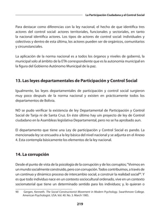 219
La Participación Ciudadana y el Control Social
Para destacar como diferencias con la ley nacional, el hecho de que identifica tres
actores del control social: actores territoriales, funcionales y sectoriales, en tanto
la nacional identifica actores. Los tipos de actores de control social: individuales y
colectivos y dentro de esta última, los actores pueden ser de orgánicos, comunitarios
y circunstanciales.
La aplicación de la norma nacional es a todos los órganos y niveles de gobernó, la
municipal solo al ámbito de la ETA correspondiente que es la autonomía municipal en
la figura del Gobierno Autónomo Municipal de la paz.
13. Las leyes departamentales de Participación y Control Social
Igualmente, las leyes departamentales de participación y control social surgieron
muy poco después de la norma nacional y existen en prácticamente todos los
departamentos de Bolivia.
NO se pudo verificar la existencia de ley Departamental de Participación y Control
Social de Tarija ni de Santa Cruz. En éste último hay uin proyecto de ley de Control
ciudadano en la Asambleas legislativa Departamental, pero no se ha aprobado aun.
El departamento que tiene una Ley de participación y Control Social es pando. La
mencionada ley se encuadra a la ley básica del nivel nacional y se adjunta en el Anexo
4. Esta contempla básicamente los elementos de la ley nacional.
14. La corrupción
Desde el punto de vista de la psicología de la corrupción y de los corruptos;“Vivimos en
un mundo socialmente construido, pero con corrupción.Todos con­tribuimos, a través de
un continuo y dinámico proceso de intercambio social, a construir la realidad social90
. Y
es que todo individuo nace en un contexto sociocultural ordenado, vive en un contexto
sociomaterial que tiene un determinado sentido para los individuos; y, lo quieran o
90	 Gergen, Kenneth. The Social Constructionist Movement in Modern Psychology. Swarthmore College.
American Psychologist. USA. Vol. 40. No. 3. March 1985.
 