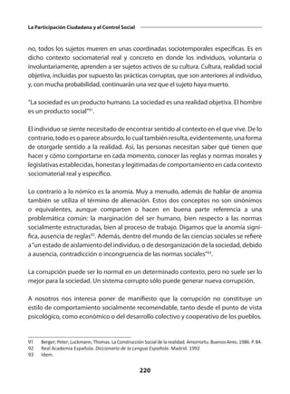 220
La Participación Ciudadana y el Control Social
no, todos los sujetos mueren en unas coordinadas sociotemporales específicas. Es en
dicho contexto sociomaterial real y concreto en donde los individuos, voluntaria o
involuntariamente, aprenden a ser sujetos activos de su cultura. Cultura, realidad social
objetiva, incluidas por su­
puesto las prácticas corruptas, que son anteriores al individuo,
y, con mucha proba­
bilidad, continuarán una vez que el sujeto haya muerto.
“La sociedad es un producto humano. La sociedad es una realidad objetiva. El hombre
es un producto social”91
.­
El individuo se siente necesitado de encontrar sentido al contexto en el que vive. De lo
contrario, todo es o parece absurdo, lo cual también resulta, evidentemente, una forma
de otorgarle sentido a la realidad. Así, las personas necesitan saber qué tienen que
hacer y cómo comportarse en cada momento, cono­
cer las reglas y normas morales y
legislativas establecidas, honestas y legitimadas de comportamiento en cada contexto
sociomaterial real y específico.
Lo contrario a lo nómico es la anomia. Muy a menudo, además de hablar de anomia
también se utiliza el término de alienación. Estos dos conceptos no son sinónimos
o equivalentes, aunque comparten o hacen en buena parte referencia a una
problemática común: la marginación del ser humano, bien respecto a las normas
socialmente estructuradas, bien al proceso de trabajo. Digamos que la anomia signi­
fica, ausencia de reglas92
. Además, dentro del mundo de las ciencias sociales se refiere
a“un estado de aislamiento del individuo, o de desorganización de la sociedad, debido
a ausencia, contradicción o incongruencia de las normas sociales”93
.
La corrupción puede ser lo normal en un determinado contexto, pero no suele ser lo
mejor para la sociedad. Un sistema corrupto sólo puede generar nueva corrupción.
A nosotros nos interesa poner de manifiesto que la corrupción no constituye un
estilo de comportamiento socialmente recomendable, tanto desde el punto de vista
psicológico, como económico o del desarrollo colectivo y cooperativo de los pueblos.
91	 Berger;Peter;Luckmann,Thomas.LaConstrucciónSocialdelarealidad.Amorrortu.BuenosAires.1986.P.84.
92	 Real Academia Española. Diccionario de la Lengua Española. Madrid. 1992
93	 Idem.
 