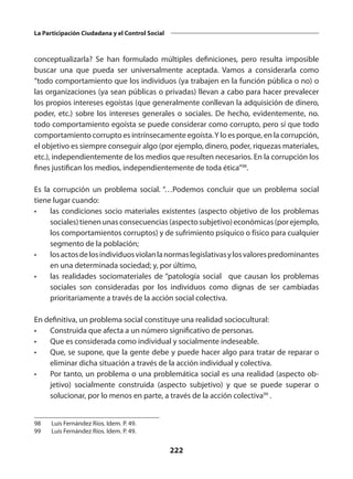 222
La Participación Ciudadana y el Control Social
conceptualizarla? Se han formulado múltiples definiciones, pero resulta imposible
buscar una que pueda ser universalmente aceptada. Vamos a considerarla como
“todo comportamiento que los individuos (ya trabajen en la función pública o no) o
las organizaciones (ya sean públicas o privadas) llevan a cabo para hacer prevalecer
los propios intereses egoístas (que generalmente con­
llevan la adquisición de dinero,
poder, etc.) sobre los intereses generales o socia­
les. De hecho, evidentemente, no.
todo comportamiento egoísta se puede consi­
derar como corrupto, pero sí que todo
comportamiento corrupto es intrínseca­mente egoísta.Y lo es porque, en la corrupción,
el objetivo es siempre conseguir algo (por ejemplo, dinero, poder, riquezas materiales,
etc.), independientemente de los medios que resulten necesarios. En la corrupción los
fines justifican los medios, independientemente de toda ética”98
.
Es la corrupción un problema social. “…Podemos concluir que un problema social
tiene lugar cuando:
•	 las condiciones socio materiales existentes (aspecto objetivo de los problemas
sociales)tienenunasconsecuencias(aspectosub­jetivo)económicas(porejemplo,
los comportamientos corruptos) y de sufrimiento psíquico o físico para cualquier
segmento de la población;
•	 losactosdelosindivi­duosviolanlanormaslegislativasylosvalorespredominantes
en una determinada sociedad; y, por último,
•	 las realidades sociomateriales de “patología social” que causan los problemas
sociales son consideradas por los individuos como dignas de ser cambiadas
prioritariamente a través de la acción social colectiva.
En definitiva, un problema social constituye una realidad sociocultural:
•	 Construida que afecta a un número significativo de personas.
•	 Que es considerada como individual y socialmente indeseable.
•	 Que, se supone, que la gente debe y puede hacer algo para tratar de reparar o
eliminar dicha situación a través de la acción individual y colectiva.
•	 Por tanto, un problema o una problemática social es una realidad (aspecto ob­
jetivo) socialmente construida (aspecto subjetivo) y que se puede superar o
solucionar, por lo menos en parte, a través de la acción colectiva99
.
98	 Luis Fernández Ríos. Idem. P. 49.
99	 Luis Fernández Ríos. Idem. P. 49.
 