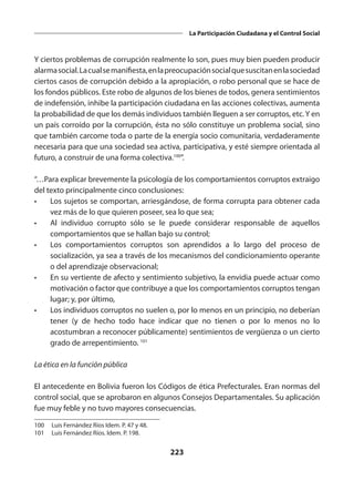 223
La Participación Ciudadana y el Control Social
Y ciertos problemas de corrupción realmente lo son, pues muy bien pueden producir
alarmasocial.Lacualsemanifiesta,enlapreocupaciónsocialquesuscitanenlasociedad
ciertos casos de corrupción debido a la apropiación, o robo personal que se hace de
los fondos públicos. Este robo de algunos de los bienes de todos, genera sentimientos
de indefensión, inhibe la parti­
cipación ciudadana en las acciones colectivas, aumenta
la probabilidad de que los demás individuos también lleguen a ser corruptos, etc.Y en
un país corroído por la corrupción, ésta no sólo constituye un problema social, sino
que también carcome toda o parte de la energía socio comunitaria, verdaderamente
necesaria para que una sociedad sea activa, participativa, y esté siempre orientada al
futuro, a construir de una forma colectiva.100
”.
“…Para explicar brevemente la psicología de los comportamientos corruptos extraigo
del texto principalmente cinco con­
clusiones:
•	 Los sujetos se comportan, arriesgándose, de forma corrupta para obtener cada
vez más de lo que quieren poseer, sea lo que sea;
•	 Al individuo corrupto sólo se le puede considerar responsable de aquellos
comportamientos que se hallan bajo su control;
•	 Los comportamientos corruptos son aprendidos a lo largo del proceso de
socialización, ya sea a través de los mecanismos del condicionamiento operante
o del aprendizaje observacional;
•	 En su vertiente de afecto y sentimiento subjetivo, la envidia puede actuar como
motivación o factor que contribuye a que los comportamientos corruptos tengan
lugar; y, por último,
•	 Los individuos corruptos no suelen o, por lo menos en un principio, no deberían
tener (y de hecho todo hace indicar que no tienen o por lo menos no lo
acostumbran a reconocer públicamente) sentimientos de vergüenza o un cierto
grado de arrepenti­
miento. 101
La ética en la función pública
El antecedente en Bolivia fueron los Códigos de ética Prefecturales. Eran normas del
control social, que se aprobaron en algunos Consejos Departamentales. Su aplicación
fue muy feble y no tuvo mayores consecuencias.
100	 Luis Fernández Ríos Idem. P. 47 y 48.
101	 Luis Fernández Ríos. Idem. P. 198.
 
