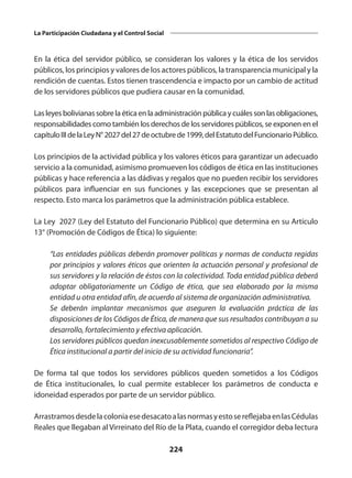 224
La Participación Ciudadana y el Control Social
En la ética del servidor público, se consideran los valores y la ética de los servidos
públicos, los principios y valores de los actores públicos, la transparencia municipal y la
rendición de cuentas. Estos tienen trascendencia e impacto por un cambio de actitud
de los servidores públicos que pudiera causar en la comunidad.
Lasleyesbolivianassobrelaéticaenlaadministraciónpúblicaycuálessonlasobligaciones,
responsabilidades como también los derechos de los servidores públicos, se exponen en el
capítuloIIIdelaLeyN°2027del27deoctubrede1999,delEstatutodelFuncionarioPúblico.
Los principios de la actividad pública y los valores éticos para garantizar un adecuado
servicio a la comunidad, asimismo promueven los códigos de ética en las instituciones
públicas y hace referencia a las dádivas y regalos que no pueden recibir los servidores
públicos para influenciar en sus funciones y las excepciones que se presentan al
respecto. Esto marca los parámetros que la administración pública establece.
La Ley 2027 (Ley del Estatuto del Funcionario Público) que determina en su Artículo
13° (Promoción de Códigos de Ética) lo siguiente:
	 “Las entidades públicas deberán promover políticas y normas de conducta regidas
por principios y valores éticos que orienten la actuación personal y profesional de
sus servidores y la relación de éstos con la colectividad. Toda entidad pública deberá
adoptar obligatoriamente un Código de ética, que sea elaborado por la misma
entidad u otra entidad afín, de acuerdo al sistema de organización administrativa.
	 Se deberán implantar mecanismos que aseguren la evaluación práctica de las
disposiciones de los Códigos de Ética, de manera que sus resultados contribuyan a su
desarrollo, fortalecimiento y efectiva aplicación.
	 Los servidores públicos quedan inexcusablemente sometidos al respectivo Código de
Ética institucional a partir del inicio de su actividad funcionaria”.
De forma tal que todos los servidores públicos queden sometidos a los Códigos
de Ética institucionales, lo cual permite establecer los parámetros de conducta e
idoneidad esperados por parte de un servidor público.
ArrastramosdesdelacoloniaesedesacatoalasnormasyestosereflejabaenlasCédulas
Reales que llegaban al Virreinato del Río de la Plata, cuando el corregidor deba lectura
 