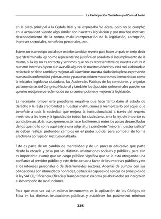 225
La Participación Ciudadana y el Control Social
en la plaza principal a la Cedula Real y se expresaba “se acata, pero no se cumple”,
en la actualidad sucede algo similar con nuestras legislación y por muchos motivos:
desconocimiento de la norma, mala interpretación de la legislación, corrupción,
intereses sectoriales, beneficios personales, etc.
Esteesunestereotiposocialquesedebecambiar,revertirparahacerunpaísenserio,decir
que“determinada ley no me representa”no justifica en absoluto el incumplimiento de la
misma, si la ley no es correcta y sentimos que no es representativa de nuestra cultura o
nuestros intereses o pero aun avasalla alguno de nuestros derechos, está mal elaborada o
redactada se debe cambiar y mejorar, allí asumimos nuestra ciudadanía plena expresando
nuestra disconformidad y desacuerdo y para eso existen mecanismos democráticos como
la iniciativa legislativa ciudadana, las Audiencias Públicas de las comisiones y brigadas
parlamentarias del Congreso Nacional y también los diputados uninominales pueden ser
quienes recojan esos reclamos de sus circunscripciones y mejoren la legislación.
Es necesario romper este paradigma negativo que hace tanto daño al estado de
derecho y le resta credibilidad a nuestras instituciones y reemplazarlo por aquel que
beneficie a toda la sociedad, que mejora la institucionalidad a través del respeto
irrestricto a las leyes y la igualdad de todos los ciudadanos ante la ley, sin importar su
condición social, étnica o genero, esto hace la diferencia entre los países desarrollados
de los que no lo son y aquí existe una asignatura pendiente “mejorar nuestra justicia”
se deben realizar profundos cambios en el poder judicial para combatir de forma
efectiva la corrupción institucionalizada.
Esto es parte de un cambio de mentalidad y de un proceso educativo que parte
desde la escuela y pasa por las distintas instituciones sociales y públicas, para ello
es importante asumir que un cargo público significa que se le está otorgando una
confianza al servidor público y este debe actuar a favor de los intereses públicos y no
a los intereses personales o de determinados sectores. Además de cumplir con sus
obligaciones con idoneidad y honradez, deben ser capaces de aplicar los principios de
la ley SAFCO,“Eficiencia, Eficacia yTransparencia”, en otras palabras debe ser integro en
el desempeño de sus funciones.
Para que esto sea así un valioso instrumento es la aplicación de los Códigos de
Ética en las distintas instituciones públicas y estableces los parámetros mínimos
 