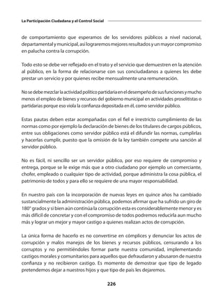 226
La Participación Ciudadana y el Control Social
de comportamiento que esperamos de los servidores públicos a nivel nacional,
departamentalymunicipal,asílograremosmejoresresultadosyunmayorcompromiso
en palucha contra la corrupción.
Todo esto se debe ver reflejado en el trato y el servicio que demuestren en la atención
al público, en la forma de relacionarse con sus conciudadanos a quienes les debe
prestar un servicio y por quienes recibe mensualmente una remuneración.
Nosedebemezclarlaactividadpolíticopartidariaeneldesempeñodesusfuncionesymucho
menos el empleo de bienes y recursos del gobierno municipal en actividades proselitistas o
partidarias porque eso viola la confianza depositada en él, como servidor público.
Estas pautas deben estar acompañadas con el fiel e irrestricto cumplimiento de las
normas como por ejemplo la declaración de bienes de los titulares de cargos públicos,
entre sus obligaciones como servidor público está el difundir las normas, cumplirlas
y hacerlas cumplir, puesto que la omisión de la ley también compete una sanción al
servidor público.
No es fácil, ni sencillo ser un servidor público, por eso requiere de compromiso y
entrega, porque se le exige más que a otro ciudadano por ejemplo un comerciante,
chofer, empleado o cualquier tipo de actividad, porque administra la cosa pública, el
patrimonio de todos y para ello se requiere de una mayor responsabilidad.
En nuestro país con la incorporación de nuevas leyes en quince años ha cambiado
sustancialmente la administración pública, podemos afirmar que ha sufrido un giro de
180° grados y si bien aún continúa la corrupción esta es considerablemente menor y es
más difícil de concretar y con el compromiso de todos podremos reducirla aun mucho
más y lograr un mejor y mayor castigo a quienes realizan actos de corrupción.
La única forma de hacerlo es no convertirse en cómplices y denunciar los actos de
corrupción y malos manejos de los bienes y recursos públicos, censurando a los
corruptos y no permitiéndoles formar parte nuestra comunidad, implementando
castigos morales y comunitarios para aquellos que defraudaron y abusaron de nuestra
confianza y no recibieron castigo. Es momento de demostrar que tipo de legado
pretendemos dejar a nuestros hijos y que tipo de país les dejaremos.
 