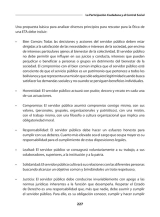 227
La Participación Ciudadana y el Control Social
Una propuesta básica para analizar diversos principios para rescatar para la Ética de
una ETA debe incluir:
•	 Bien Común: Todas las decisiones y acciones del servidor público deben estar
dirigidas a la satisfacción de las necesidades e intereses de la sociedad, por encima
de intereses particulares ajenos al bienestar de la colectividad. El servidor público
no debe permitir que influyan en sus juicios y conducta, intereses que puedan
perjudicar o beneficiar a personas o grupos en detrimento del bienestar de la
sociedad. El compromiso con el bien común implica que el servidor público esté
consciente de que el servicio público es un patrimonio que pertenece a todos los
bolivianosyquerepresentaunamisiónquesóloadquierelegitimidadcuandobusca
satisfacer las demandas sociales y no cuando se persiguen beneficios individuales.
•	 Honestidad: El servidor público actuará con pudor, decoro y recato en cada una
de sus actuaciones.
•	 Compromiso: El servidor público asumirá compromiso consigo mismo, con sus
valores, (personales, grupales, organizacionales y patrióticos), con una misión,
con el trabajo mismo, con una filosofía o cultura organizacional que implica una
obligatoriedad moral.
•	 Responsabilidad: El servidor público debe hacer un esfuerzo honesto para
cumplir con sus deberes. Cuanto más elevado sea el cargo que ocupa mayor es su
responsabilidad para el cumplimiento de estas disposiciones legales.
•	 Lealtad: El servidor público se consagrará voluntariamente a su trabajo, a sus
colaboradores, superiores, a la institución y a la patria.
•	 Solidaridad:Elservidorpúblicocultivarásusrelacionesconlasdiferentespersonas
buscando alcanzar un objetivo común y brindándoles un trato respetuoso.
•	 Justicia: El servidor público debe conducirse invariablemente con apego a las
normas jurídicas inherentes a la función que desempeña. Respetar el Estado
de Derecho es una responsabilidad que, más que nadie, debe asumir y cumplir
el servidor público. Para ello, es su obligación conocer, cumplir y hacer cumplir
 
