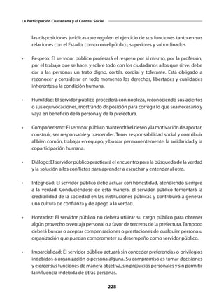 228
La Participación Ciudadana y el Control Social
las disposiciones jurídicas que regulen el ejercicio de sus funciones tanto en sus
relaciones con el Estado, como con el público, superiores y subordinados.
•	 Respeto: El servidor público profesará el respeto por sí mismo, por la profesión,
por el trabajo que se hace, y sobre todo con los ciudadanos a los que sirve, debe
dar a las personas un trato digno, cortés, cordial y tolerante. Está obligado a
reconocer y considerar en todo momento los derechos, libertades y cualidades
inherentes a la condición humana.
•	 Humildad: El servidor público procederá con nobleza, reconociendo sus aciertos
o sus equivocaciones, mostrando disposición para corregir lo que sea necesario y
vaya en beneficio de la persona y de la prefectura.
•	 Compañerismo:Elservidorpúblicomantendráeldeseoylamotivacióndeaportar,
construir, ser responsable y trascender. Tener responsabilidad social y contribuir
al bien común, trabajar en equipo, y buscar permanentemente, la solidaridad y la
coparticipación humana.
•	 Diálogo: El servidor público practicará el encuentro para la búsqueda de la verdad
y la solución a los conflictos para aprender a escuchar y entender al otro.
•	 Integridad: El servidor público debe actuar con honestidad, atendiendo siempre
a la verdad. Conduciéndose de esta manera, el servidor público fomentará la
credibilidad de la sociedad en las instituciones públicas y contribuirá a generar
una cultura de confianza y de apego a la verdad.
•	 Honradez: El servidor público no deberá utilizar su cargo público para obtener
algún provecho o ventaja personal o a favor de terceros de la prefectura.Tampoco
deberá buscar o aceptar compensaciones o prestaciones de cualquier persona u
organización que puedan comprometer su desempeño como servidor público.
•	 Imparcialidad: El servidor público actuará sin conceder preferencias o privilegios
indebidos a organización o persona alguna. Su compromiso es tomar decisiones
y ejercer sus funciones de manera objetiva, sin prejuicios personales y sin permitir
la influencia indebida de otras personas.
 