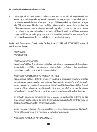 230
La Participación Ciudadana y el Control Social
•	 Liderazgo: El servidor público debe convertirse en un decidido promotor de
valores y principios en la sociedad, partiendo de su ejemplo personal al aplicar
cabalmente en el desempeño de su cargo público con Ética y el estricto apego
a la CPE y las leyes. El liderazgo también debe asumirlo dentro de la institución
pública en que se desempeñe, fomentando aquellas conductas que promuevan
una cultura ética y de calidad en el servicio público. El servidor público tiene una
responsabilidad especial, ya que a través de su actitud, actuación y desempeño se
construye la confianza de los ciudadanos en sus instituciones.
La Ley del Estatuto del Funcionario Público (Ley N° 2027 del 27/10/1999), sobre el
particular establece:
	 CAPÍTULO III
	 ÉTICA PÚBLICA
	 ARTÍCULO 12° (PRINCIPIOS)
	 Laactividadpúblicadeberáestarinspiradaenprincipiosyvaloreséticosdeintegridad,
imparcialidad, probidad, transparencia, responsabilidad y eficiencia funcionaria que
garanticen un adecuado servicio a la colectividad.
	 ARTÍCULO 13° (PROMOCIÓN DE CÓDIGOS DE ÉTICA)
	 Las entidades públicas deberán promover políticas y normas de conducta regidas
por principios y valores éticos que orienten la actuación personal y profesional de
sus servidores y la relación de éstos con la colectividad. Toda entidad pública deberá
adoptar obligatoriamente un Código de ética, que sea elaborado por la misma
entidad u otra entidad afín, de acuerdo al sistema de organización administrativa.
	 Se deberán implantar mecanismos que aseguren la evaluación práctica de las
disposiciones de los Códigos de Ética, de manera que sus resultados contribuyan a su
desarrollo, fortalecimiento y efectiva aplicación.
	 Los servidores públicos quedan inexcusablemente sometidos al respectivo Código de
Ética institucional a partir del inicio de su actividad funcionaria.
	 ARTÍCULO 14° (REGALOS Y OTRAS DÁDIVAS)
 