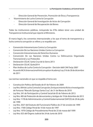 233
La Participación Ciudadana y el Control Social
	 -	 Dirección General de Prevención, Promoción de Ética y Transparencia
•	 Viceministerio de Lucha Contra la Corrupción
	 -	 Dirección General de Investigación de Actos de Corrupción
	 -	 Dirección General de Recuperación de Bienes
Todas las instituciones públicas, incluyendo las ETAs deben tener una unidad de
Transparencia Institucional que reporte al Ministerio.
El marco legal y los convenios internacionales a los que el tema de transparencia y
lucha contra la corrupción se refiere y se respalda son:
•	 Convención Interamericana Contra La Corrupción
•	 Convención De Las Naciones Unidas Contra La Corrupcion
•	 Convención Interamericana de Derechos Humanos
•	 Convención De Las Naciones Unidas Contra La Delincuencia Organizada
Transnacional y sus Protocolos
•	 Declaración CELAC Santa Cruz de la Sierra 2013
•	 Declaración CELAC Quito2014
•	 Plan Andino de Lucha Contra la Corrupción - Decisión 668 CAN Tarija 2007
•	 AcuerdoIACA(InternacionalAnticorruptionAcademy)Ley216de28dediciembre
de 2011
Las normas nacionales en que se respalda el tema son:
•	 Constitución Política del Estado de 07 de Febrero de 2009
•	 LeyNro.004deLuchaContralaCorrupción,EnriquecimientoIlícitoeInvestigación
de Fortunas“Marcelo Quiroga Santa Cruz”, de 31 de Marzo de 2010
•	 Ley Nro. 341 de Participación y Control Social de 05 de Febrero de 2013
•	 Ley Nro. 485 de Protección de denunciantes y testigos de 19 de diciembre de 2013
•	 Ley Nro. 1178 de Administración y Control Gubernamental (SAFCO) de 20 de julio
de 1990
•	 Ley Nro. 2027 del Estatuto del Funcionario Público de 27 de octubre de 1999
•	 Ley Nro. 1768 Código Penal de 10 de marzo de 1997
•	 Ley Nro. 1970 Código de Procedimiento Penal de 25 de marzo del 1999
•	 Ley Nro. 025 del Órgano Judicial de 24 de Junio de 2010
 