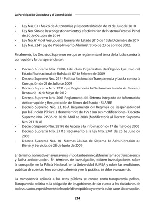 234
La Participación Ciudadana y el Control Social
•	 Ley Nro. 031 Marco de Autonomías y Descentralización de 19 de Julio de 2010
•	 Ley Nro. 586 de Descongestionamiento y efectivizarían del Sistema Procesal Penal
de 30 de Octubre de 2014
•	 Ley Nro. 614 del Presupuesto General del Estado 2015 de 13 de Diciembre de 2014
•	 Ley Nro. 2341 Ley de Procedimiento Administrativo de 23 de abril de 2002.
Finalmente, los Decretos Supremos en que se reglamenta el tema de la lucha contra la
corrupción y la transparencia son:
•	 Decreto Supremo Nro. 29894 Estructura Organizativa del Órgano Ejecutivo del
Estado Plurinacional de Bolivia de 07 de Febrero de 2009
•	 Decreto Supremo Nro. 214 - Política Nacional de Transparencia y Lucha contra la
Corrupción de 22 de Julio de 2009
•	 Decreto Supremo Nro. 1233 que Reglamenta la Declaración Jurada de Bienes y
Rentas de 16 de Mayo de 2012
•	 Decreto Supremo Nro. 2065 Reglamento del Sistema Integrado de Información
Anticorrupción y Recuperación de Bienes del Estado - SIIARBE
•	 Decreto Supremo Nro. 23318-A Reglamento del Régimen de Responsabilidad
por la Función Pública 3 de noviembre de 1992 con sus modificaciones - Decreto
Supremo Nro. 29536 de 30 de Abril de 2008 (Modificatorio al Decreto Supremo
Nro. 23318-A)
•	 Decreto Supremo Nro. 28168 de Acceso a la Información de 17 de mayo de 2005
•	 Decreto Supremo Nro. 27113 Reglamento a la Ley Nro. 2341 de 25 de Julio de
2003
•	 Decreto Supremo Nro. 181 Normas Básicas del Sistema de Administración de
Bienes y Servicios de 28 de Junio de 2009
Entérminosnormativoshayunavanceimportanteeinnegableeneltemadetransparencia
y lucha anticorrupción. En términos de investigación, existen investigaciones sobre
la corrupción en la Policía Nacional, en la Universidad (UMSA y sobre las rendiciones
publicas de cuentas. Pero conceptualmente y en la práctica, se debe avanzar más.
La transparencia aplicada a los actos públicos se conoce como transparencia política.
Transparencia política es la obligación de los gobiernos de dar cuenta a los ciudadanos de
todossusactos,especialmentedelusodeldineropúblicoyprevenirasíloscasosde corrupción.
 