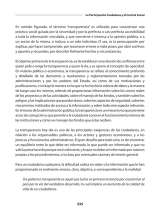 235
La Participación Ciudadana y el Control Social
En sentido figurado, el término  “transparencia”  es utilizado para caracterizar una
práctica social guiada por la sinceridad y por la perfecta o casi perfecta accesibilidad
a toda la información vinculada, y que concierne e interesa a la opinión pública, o a
un sector de la misma, o incluso a un solo individuo. O sea, es la preocupación por
explicar, por hacer comprender, por reconocer errores o mala praxis, por abrir archivos
y apuntes y recuerdos, por describir fielmente hechos y circunstancias.
Elobjetivoprimerodela transparencia,esdeestablecerunarelacióndeconfianzaentre
quien pide o exige la transparencia y quien la da, y se opone al concepto de opacidad.
En materia política o económica, la transparencia se refiere al conocimiento profundo
y detallado de las decisiones y resoluciones y reglamentaciones tomadas por las
administraciones y por los poderes del Estado, así como de sus motivaciones y
justificaciones, e incluye la manera en la que se ha hecho la colecta de datos y la manera
de luego usar los mismos, además de proporcionar información sobre los costos reales
de los proyectos y de las actividades, sobre el manejo de los fondos, y también sobre los
peligrosylasimplicacionesquepuedandarse,sobrelosaspectosdeseguridad,sobrelos
mecanismos instituidos de acceso a la información, y sobre todo otro aspecto relevante.
Enelmarcodelaadministraciónpública,latransparenciaesunmecanismoquepreviene
actos de corrupción y que permite a la ciudadanía conocer el funcionamiento interno de
las instituciones y cómo se manejan los fondos que éstas reciben.
La transparencia hoy día es una de las principales exigencias de los ciudadanos, en
relación a los responsables políticos, a los actores y gestores económicos, y a los
jerarcas y funcionarios administrativos. El gran desafío para todo esto, es de encontrar
un equilibrio entre lo que debe ser informado, lo que puede ser informado y que no
valelapenahacerloporquenoesrelevante,yloquenodebeserinformadoporrazones
propias a los procedimientos, o incluso por eventuales razones de interés general.
Para un ciudadano cualquiera, la dificultad radica en saber si la información que le han
proporcionado es realmente sincera, clara, objetiva, y correspondiente a la realidad.
	 Un gobierno transparente es aquel que lucha en primera instancia por encaminar al
país por la vía del verdadero desarrollo, lo cual implica un aumento de la calidad de
vida de sus ciudadanos.
 