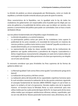23
La Participación Ciudadana y el Control Social
La división de poderes ya estuvo propugnada por Montesquieu, como un modo de
equilibrar y controlar el poder evitando abusos por parte de quien lo ostenta.
Otras características de la República, son: la igualdad ante la ley de todos los
ciudadanos; los gobernantes son responsables ante el pueblo que los eligió, por sus
actos de gobierno; y la publicidad de dichos actos, que no deben ser secretos, sino
puestos a conocimiento del público para poder ser controlados. Esto se hace a través
del Boletín Oficial.
Los tres pilares fundamentales de la República según Aristóteles son:
•	 La división de poderes y su control recíproco.
•	 La  participación política activa  por parte de los ciudadanos (esto supone la
publicidad de los actos estatales y la necesidad de instrucción en materias de
ciencias jurídicas y política tanto teórica como “material” [aquella ocurrida en un
estado determinado y en un momento dado]).
•	 La  representación de todas las clases sociales dentro de las instituciones de
gobierno con iguales atribuciones y prevalencia de ninguna. (Laaccedencia a
dichas magistraturas necesariamente colegiadas en razón de la materia debe ser
restringida (el magistrado debe pertenecer a la clase que representa y ser elegido
con el voto solo de ésta).
Es necesario considerar que  para Aristóteles los  fines  supremos de las formas de
gobierno deben ser:
•	 La libertad-igualdad (“solo somos libres entre iguales” [consideración griega de la
época])
•	 La realización de la justicia y del bien común.
•	 La realización plena del desarrollo de las capacidades cognitivas humanas (para
lo cual considera necesaria la realización de los dos puntos anteriores siguiendo
el concepto fundamental de Sócrates [BIEN=VERDAD. Según el cual el bien es
igual a la verdad y el mal a la ignorancia. Sócrates explica esto de la siguiente
manera: -el humano busca la  felicidad, llenar su vacío existencial -para esto
utiliza medios por los cuales pretende lograr dicho fin -la mayor parte de las veces
utiliza medios que consiguen satisfacciones efímeras, etéreas, superficiales, qué
no van más allá de los “deseos pasionales”{como tener sexo, alimentarse, etc} -de
 