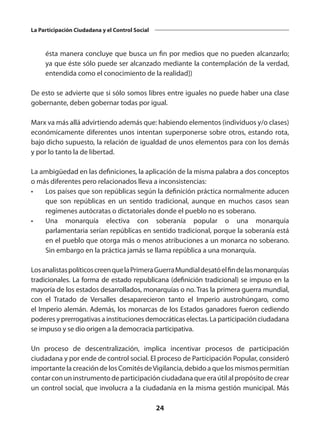 24
La Participación Ciudadana y el Control Social
ésta manera concluye que busca un fin por medios que no pueden alcanzarlo;
ya que éste sólo puede ser alcanzado mediante la contemplación de la verdad,
entendida como el conocimiento de la realidad])
De esto se advierte que si sólo somos libres entre iguales no puede haber una clase
gobernante, deben gobernar todas por igual.
Marx va más allá advirtiendo además que: habiendo elementos (individuos y/o clases)
económicamente diferentes unos intentan superponerse sobre otros, estando rota,
bajo dicho supuesto, la relación de igualdad de unos elementos para con los demás
y por lo tanto la de libertad.
La ambigüedad en las definiciones, la aplicación de la misma palabra a dos conceptos
o más diferentes pero relacionados lleva a inconsistencias:
•	 Los países que son repúblicas según la definición práctica normalmente aducen
que son repúblicas en un sentido tradicional, aunque en muchos casos sean
regímenes autócratas o dictatoriales donde el pueblo no es soberano.
•	 Una  monarquía electiva  con soberanía popular o una  monarquía
parlamentaria serían repúblicas en sentido tradicional, porque la soberanía está
en el pueblo que otorga más o menos atribuciones a un monarca no soberano.
Sin embargo en la práctica jamás se llama república a una monarquía.
Losanalistaspolíticoscreenquela PrimeraGuerraMundial desatóelfindelasmonarquías
tradicionales. La forma de estado republicana (definición tradicional) se impuso en la
mayoría de los estados desarrollados, monarquías o no. Tras la primera guerra mundial,
con el  Tratado de Versalles  desaparecieron tanto el  Imperio austrohúngaro, como
el Imperio alemán. Además, los monarcas de los Estados ganadores fueron cediendo
poderes y prerrogativas a instituciones democráticas electas. La participación ciudadana
se impuso y se dio origen a la democracia participativa.
Un proceso de descentralización, implica incentivar procesos de participación
ciudadana y por ende de control social. El proceso de Participación Popular, consideró
importante la creación de los Comités deVigilancia, debido a que los mismos permitían
contarconuninstrumentodeparticipaciónciudadanaqueeraútilalpropósitodecrear
un control social, que involucra a la ciudadanía en la misma gestión municipal. Más
 