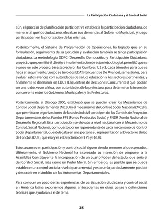25
La Participación Ciudadana y el Control Social
aún, el proceso de planificación participativa establecía la participación ciudadana, de
manera tal que los ciudadanos elevaban sus demandas al Gobierno Municipal, y luego
participaban en la priorización de las mismas.
Posteriormente, el Sistema de Programación de Operaciones, ha logrado que en su
formulación, seguimiento de su ejecución y evaluación también se tenga participación
ciudadana. La metodología DDPC (Desarrollo Democrático y Participación Ciudadana,
proyectoquepermitióeldiseñoeimplementacióndeestametodología),permitióquese
avance en este proceso. Se establecieron las Cumbres 1, 2 y 3, cada trimestre para que se
haga el seguimiento. Luego se tuvo dos EDA’s (Encuentros De Avance), semestrales, para
evaluar estos avances con autoridades de salud, educación y los sectores pertinentes, y
finalmente se diseñaron los EDC’s (Encuentros de Decisiones Concurrentes) que podían
ser una o dos veces al ñoa, con autoridades de la prefectura, para determinar la inversión
concurrente entre los Gobiernos Municipales y las Prefecturas.
Posteriormente, el Dialogo 2000, estableció que se puedan crear los Mecanismos de
ControlSocialDepartamental(MCSD)yelmecanismosdeControl,SocialNacional(MCSN),
que permitía en organizaciones de la sociedad civil participen de los Comités de Proyectos
Departamentales de los Fondos FPS (Fondo Productivo Social) y FNDR (Fondo Nacional de
Desarrollo Regional). Esta participación se elevaba a nivel nacional con el Mecanismo de
Control, Social Nacional, compuesto por un representante de cada mecanismo de Control
Social departamental, que delegaba en una persona su representación al Directorio Único
de Fondos (DUF), que era y es el Directorio del FPS y FNDR.
Estos avances en participación y control social siguen siendo menores a los esperados.
Últimamente, el Gobierno Nacional ha expresado su intención de proponer a la
Asamblea Constituyente la incorporación de un cuarto Poder del estado, que sería el
del Control Social, más como un Poder Moral. Sin embargo, es posible que se pueda
establecer un control social a nivel departamental, y esto sería particularmente posible
y deseable en el ámbito de las Autonomías Departamentales.
Para conocer un poco de las experiencias de participación ciudadana y control social
en América latina exponemos algunos antecedentes en otros países y definiciones
teóricas que ayudaran a este tema:
 