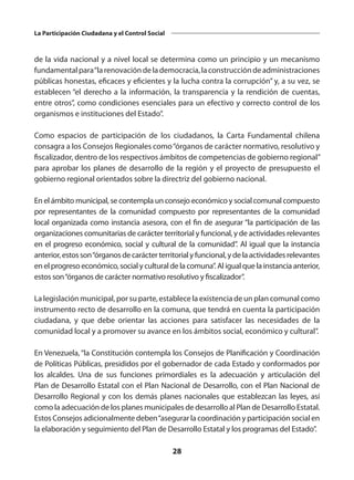 28
La Participación Ciudadana y el Control Social
de la vida nacional y a nivel local se determina como un principio y un mecanismo
fundamentalpara“larenovacióndelademocracia,laconstruccióndeadministraciones
públicas honestas, eficaces y eficientes y la lucha contra la corrupción” y, a su vez, se
establecen “el derecho a la información, la transparencia y la rendición de cuentas,
entre otros”, como condiciones esenciales para un efectivo y correcto control de los
organismos e instituciones del Estado”.
Como espacios de participación de los ciudadanos, la Carta Fundamental chilena
consagra a los Consejos Regionales como“órganos de carácter normativo, resolutivo y
fiscalizador, dentro de los respectivos ámbitos de competencias de gobierno regional”
para aprobar los planes de desarrollo de la región y el proyecto de presupuesto el
gobierno regional orientados sobre la directriz del gobierno nacional.
En el ámbito municipal, se contempla un consejo económico y social comunal compuesto
por representantes de la comunidad compuesto por representantes de la comunidad
local organizada como instancia asesora, con el fin de asegurar “la participación de las
organizaciones comunitarias de carácter territorial y funcional, y de actividades relevantes
en el progreso económico, social y cultural de la comunidad”. Al igual que la instancia
anterior,estos son“órganosdecarácterterritorialyfuncional,ydelaactividadesrelevantes
en el progreso económico, social y cultural de la comuna”. Al igual que la instancia anterior,
estos son“órganos de carácter normativo resolutivo y fiscalizador”.
La legislación municipal, por su parte, establece la existencia de un plan comunal como
instrumento recto de desarrollo en la comuna, que tendrá en cuenta la participación
ciudadana, y que debe orientar las acciones para satisfacer las necesidades de la
comunidad local y a promover su avance en los ámbitos social, económico y cultural”.
En Venezuela, “la Constitución contempla los Consejos de Planificación y Coordinación
de Políticas Públicas, presididos por el gobernador de cada Estado y conformados por
los alcaldes. Una de sus funciones primordiales es la adecuación y articulación del
Plan de Desarrollo Estatal con el Plan Nacional de Desarrollo, con el Plan Nacional de
Desarrollo Regional y con los demás planes nacionales que establezcan las leyes, así
como la adecuación de los planes municipales de desarrollo al Plan de Desarrollo Estatal.
Estos Consejos adicionalmente deben“asegurar la coordinación y participación social en
la elaboración y seguimiento del Plan de Desarrollo Estatal y los programas del Estado”.
 