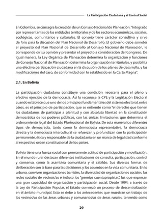 29
La Participación Ciudadana y el Control Social
En Colombia, se consagra la creación de un Consejo Nacional de Planeación.“Integrado
por representantes de las entidades territoriales y de los sectores económicos, sociales,
ecológicos, comunitarios y culturales. El consejo tiene carácter consultivo y sirve
de foro para la discusión del Plan Nacional de Desarrollo. El gobierno debe someter
el proyecto del Plan Nacional de Desarrollo al Consejo Nacional de Planeación, le
corresponde oír su opinión y presentar el proyecto a consideración del Congreso. De
igual manera, la Ley Orgánica de Planeación determina la organización y funciones
de Consejo Nacional de Planeación determina la organización territoriales, y posibilita
una efectiva participación ciudadana en la discusión de los planes de desarrollo, y las
modificaciones del caso, de conformidad con lo establecido en la Carta Magna”.
2.1. En Bolivia
La participación ciudadana constituye una condición necesaria para el pleno y
efectivo ejercicio de la democracia. Así lo reconoce la CPE y la Legislación Electoral
cuando establece que uno de los principios fundamentales del sistema electoral, entre
otros, es el principio de participación, que se entiende como “el derecho que tienen
los ciudadanos de participar a plenitud y con absoluta libertad en la constitución
democrática de los poderes públicos, con las únicas limitaciones que determina el
ordenamiento legal del Estado Plurinacional de Bolivia. De esta manera los diferentes
tipos de democracia, tanto como la democracia representativa, la democracia
directa y la democracia intercultural se refuerzan y profundizan con la participación
permanente, ética y responsable de la ciudadanía en un marco de legalidad conforme
al respectivo orden constitucional de los países.
Bolivia tiene una fuerza social con permanente actitud de participación y movilización.
En el mundo rural destacan diferentes instituciones de consulta, participación, control
y consenso, como la asamblea comunitaria y el cabildo. Sus diversas formas de
deliberación son la base para las decisiones y los acuerdos en la vida comunitaria. En lo
urbano, conviven organizaciones barriales, la diversidad de organizaciones sociales, las
redes sociales de vecinos/as e incluso los “gremios cuentapropistas”, los que expresan
una gran capacidad de organización y participación social. Desde 1994, a través de
la Ley de Participación Popular, el Estado comenzó un proceso de descentralización
en el ámbito municipal. Esto se debe a los antecedentes que muestran un trabajo de
los vecinos/as de las áreas urbanas y comunarios/as de áreas rurales, teniendo como
 